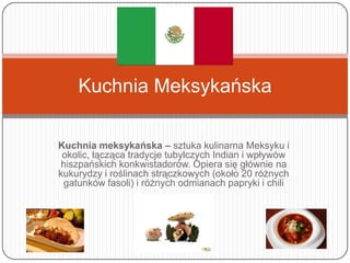 Kuchnia Meksykańska

Kuchnia meksykańska – sztuka kulinarna Meksyku i
 okolic, łącząca tradycje tubylczych Indian i wpływów
hiszpańskich konkwistadorów. Opiera się głównie na
kukurydzy i roślinach strączkowych (około 20 różnych
 gatunków fasoli) i różnych odmianach papryki i chili
 
