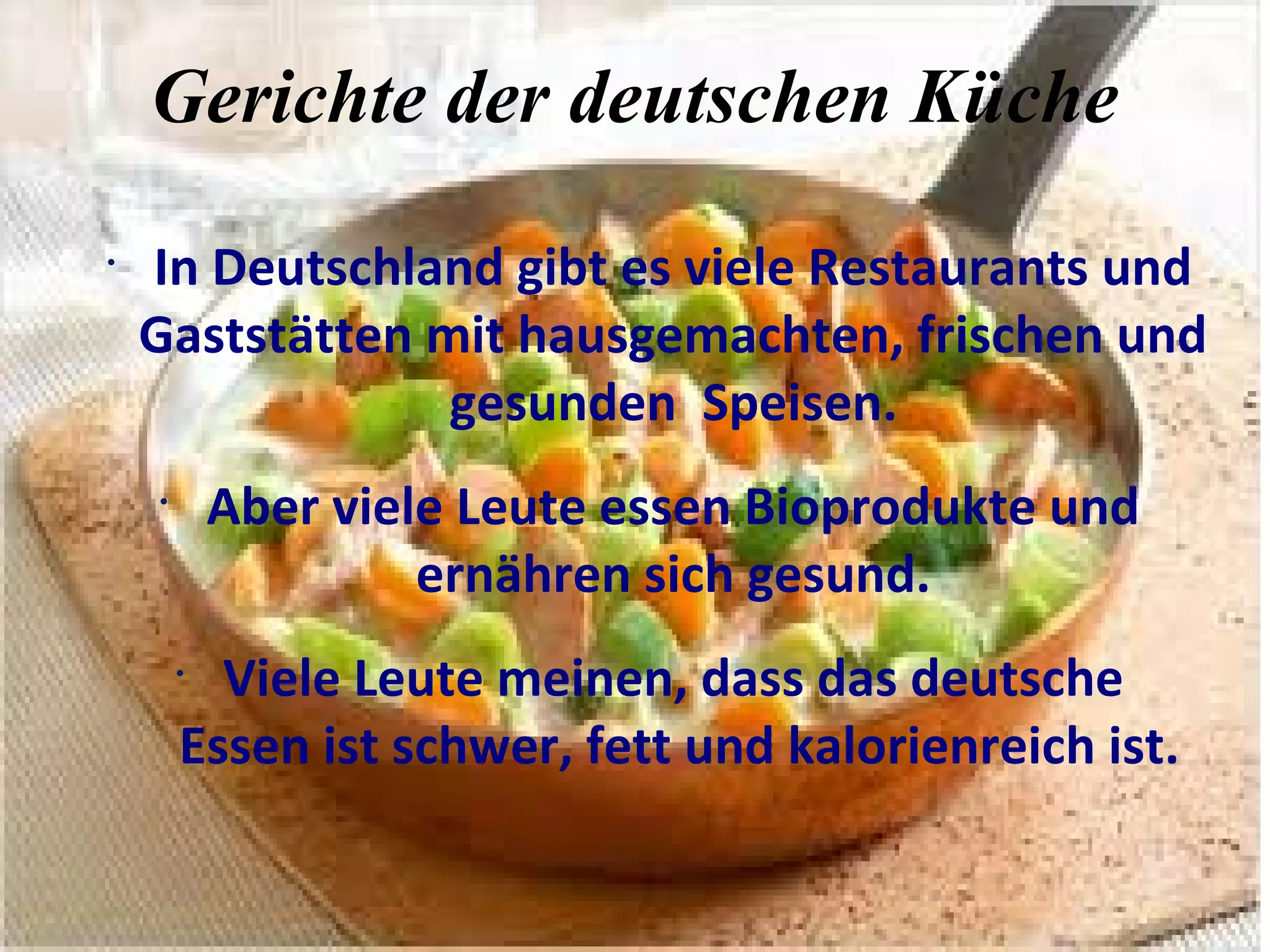 Gerichte der deutschen Küche
•
In Deutschland gibt es viele Restaurants und
Gaststätten mit hausgemachten, frischen und
gesunden Speisen.
•
Aber viele Leute essen Bioprodukte und
ernähren sich gesund.
•
Viele Leute meinen, dass das deutsche
Essen ist schwer, fett und kalorienreich ist.
 