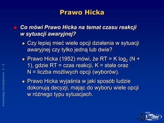 Knowledge
Development
2
-
3
Prawo Hicka
 Co mówi Prawo Hicka na temat czasu reakcji
w sytuacji awaryjnej?
 Czy lepiej mi...