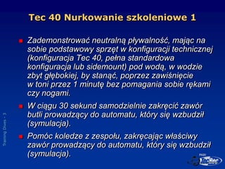 Training
Dives
-
3
 Zademonstrować neutralną pływalność, mając na
sobie podstawowy sprzęt w konfiguracji technicznej
(kon...