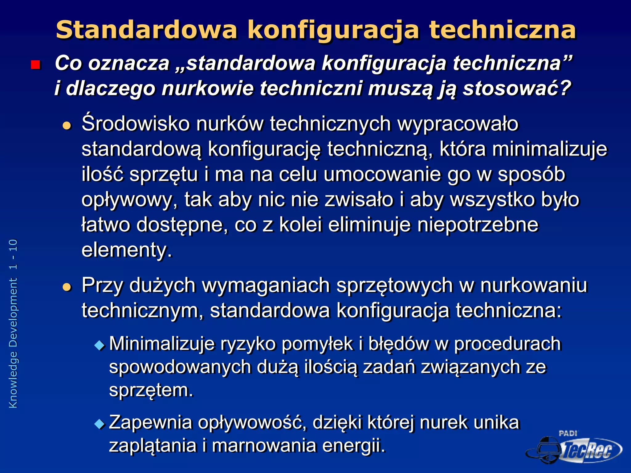 Knowledge
Development
1
-
10
Standardowa konfiguracja techniczna
 Co oznacza „standardowa konfiguracja techniczna”
i dlaczego nurkowie techniczni muszą ją stosować?
 Środowisko nurków technicznych wypracowało
standardową konfigurację techniczną, która minimalizuje
ilość sprzętu i ma na celu umocowanie go w sposób
opływowy, tak aby nic nie zwisało i aby wszystko było
łatwo dostępne, co z kolei eliminuje niepotrzebne
elementy.
 Przy dużych wymaganiach sprzętowych w nurkowaniu
technicznym, standardowa konfiguracja techniczna:
 Minimalizuje ryzyko pomyłek i błędów w procedurach
spowodowanych dużą ilością zadań związanych ze
sprzętem.
 Zapewnia opływowość, dzięki której nurek unika
zaplątania i marnowania energii.
 