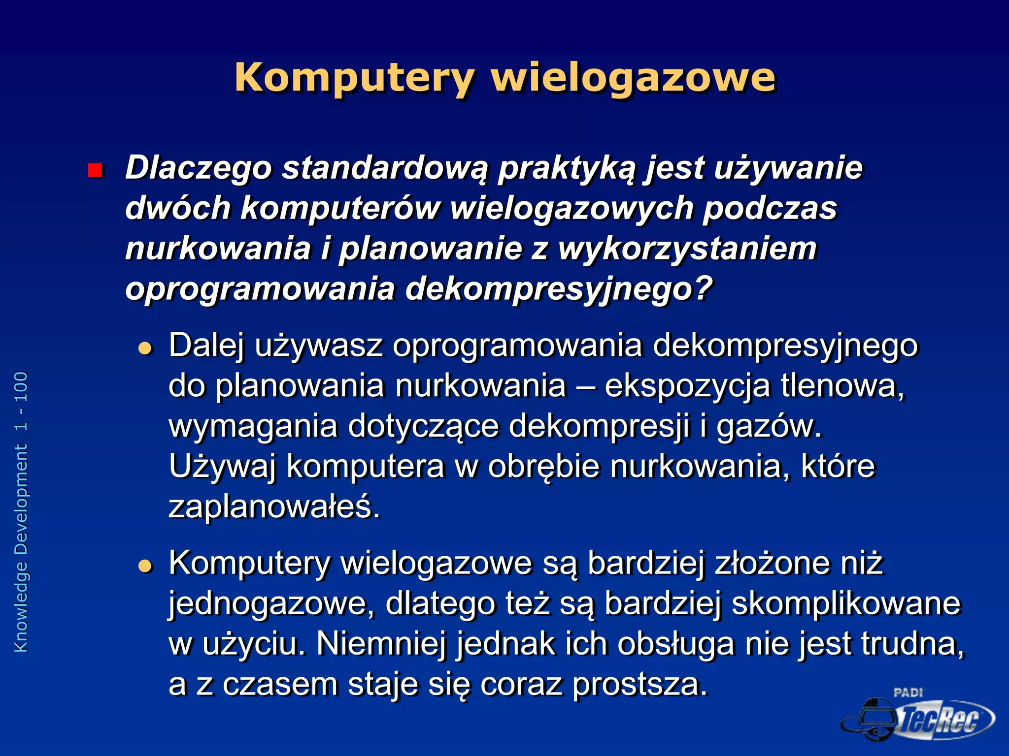 Knowledge
Development
1
-
100
Komputery wielogazowe
 Dlaczego standardową praktyką jest używanie
dwóch komputerów wielogazowych podczas
nurkowania i planowanie z wykorzystaniem
oprogramowania dekompresyjnego?
 Dalej używasz oprogramowania dekompresyjnego
do planowania nurkowania – ekspozycja tlenowa,
wymagania dotyczące dekompresji i gazów.
Używaj komputera w obrębie nurkowania, które
zaplanowałeś.
 Komputery wielogazowe są bardziej złożone niż
jednogazowe, dlatego też są bardziej skomplikowane
w użyciu. Niemniej jednak ich obsługa nie jest trudna,
a z czasem staje się coraz prostsza.
 