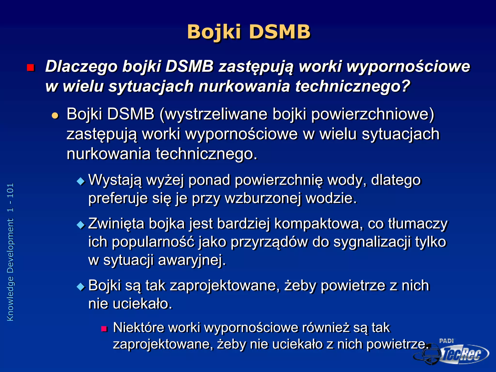 Knowledge
Development
1
-
101
Bojki DSMB
 Dlaczego bojki DSMB zastępują worki wypornościowe
w wielu sytuacjach nurkowania technicznego?
 Bojki DSMB (wystrzeliwane bojki powierzchniowe)
zastępują worki wypornościowe w wielu sytuacjach
nurkowania technicznego.
 Wystają wyżej ponad powierzchnię wody, dlatego
preferuje się je przy wzburzonej wodzie.
 Zwinięta bojka jest bardziej kompaktowa, co tłumaczy
ich popularność jako przyrządów do sygnalizacji tylko
w sytuacji awaryjnej.
 Bojki są tak zaprojektowane, żeby powietrze z nich
nie uciekało.
 Niektóre worki wypornościowe również są tak
zaprojektowane, żeby nie uciekało z nich powietrze.
 