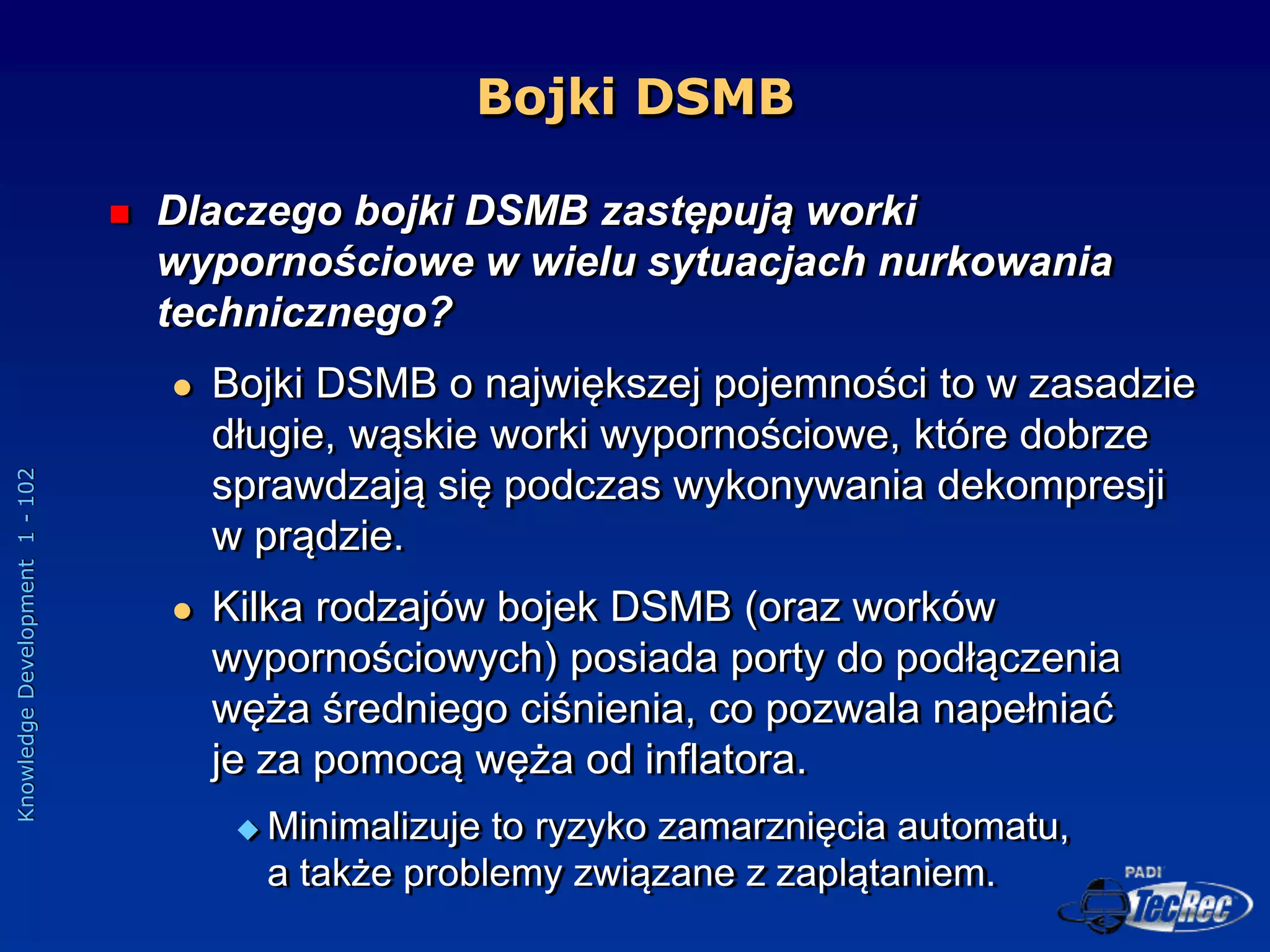 Knowledge
Development
1
-
102
Bojki DSMB
 Dlaczego bojki DSMB zastępują worki
wypornościowe w wielu sytuacjach nurkowania
technicznego?
 Bojki DSMB o największej pojemności to w zasadzie
długie, wąskie worki wypornościowe, które dobrze
sprawdzają się podczas wykonywania dekompresji
w prądzie.
 Kilka rodzajów bojek DSMB (oraz worków
wypornościowych) posiada porty do podłączenia
węża średniego ciśnienia, co pozwala napełniać
je za pomocą węża od inflatora.
 Minimalizuje to ryzyko zamarznięcia automatu,
a także problemy związane z zaplątaniem.
 