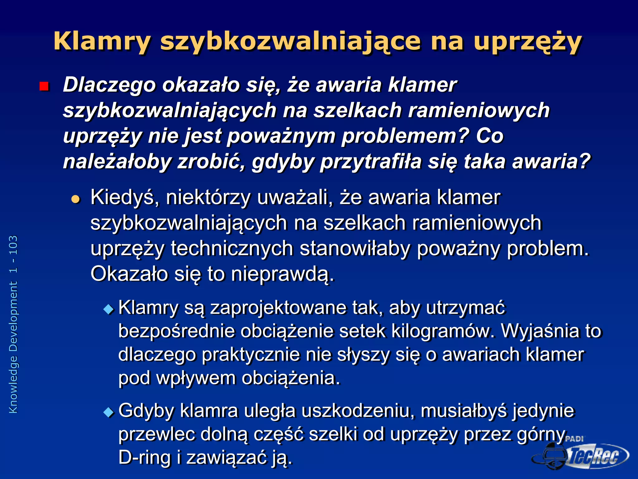 Knowledge
Development
1
-
103
Klamry szybkozwalniające na uprzęży
 Dlaczego okazało się, że awaria klamer
szybkozwalniających na szelkach ramieniowych
uprzęży nie jest poważnym problemem? Co
należałoby zrobić, gdyby przytrafiła się taka awaria?
 Kiedyś, niektórzy uważali, że awaria klamer
szybkozwalniających na szelkach ramieniowych
uprzęży technicznych stanowiłaby poważny problem.
Okazało się to nieprawdą.
 Klamry są zaprojektowane tak, aby utrzymać
bezpośrednie obciążenie setek kilogramów. Wyjaśnia to
dlaczego praktycznie nie słyszy się o awariach klamer
pod wpływem obciążenia.
 Gdyby klamra uległa uszkodzeniu, musiałbyś jedynie
przewlec dolną część szelki od uprzęży przez górny
D-ring i zawiązać ją.
 