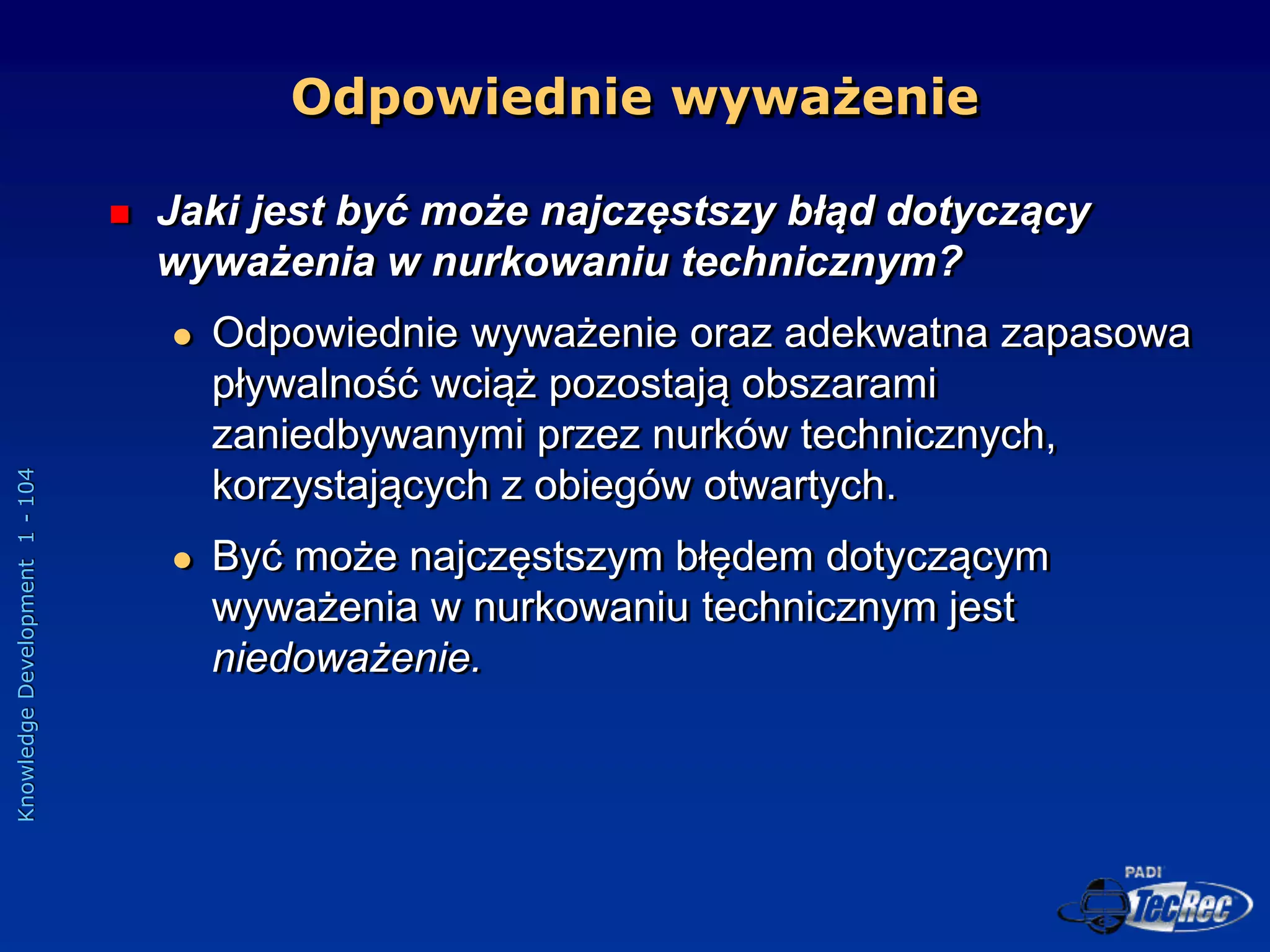 Knowledge
Development
1
-
104
Odpowiednie wyważenie
 Jaki jest być może najczęstszy błąd dotyczący
wyważenia w nurkowaniu technicznym?
 Odpowiednie wyważenie oraz adekwatna zapasowa
pływalność wciąż pozostają obszarami
zaniedbywanymi przez nurków technicznych,
korzystających z obiegów otwartych.
 Być może najczęstszym błędem dotyczącym
wyważenia w nurkowaniu technicznym jest
niedoważenie.
 