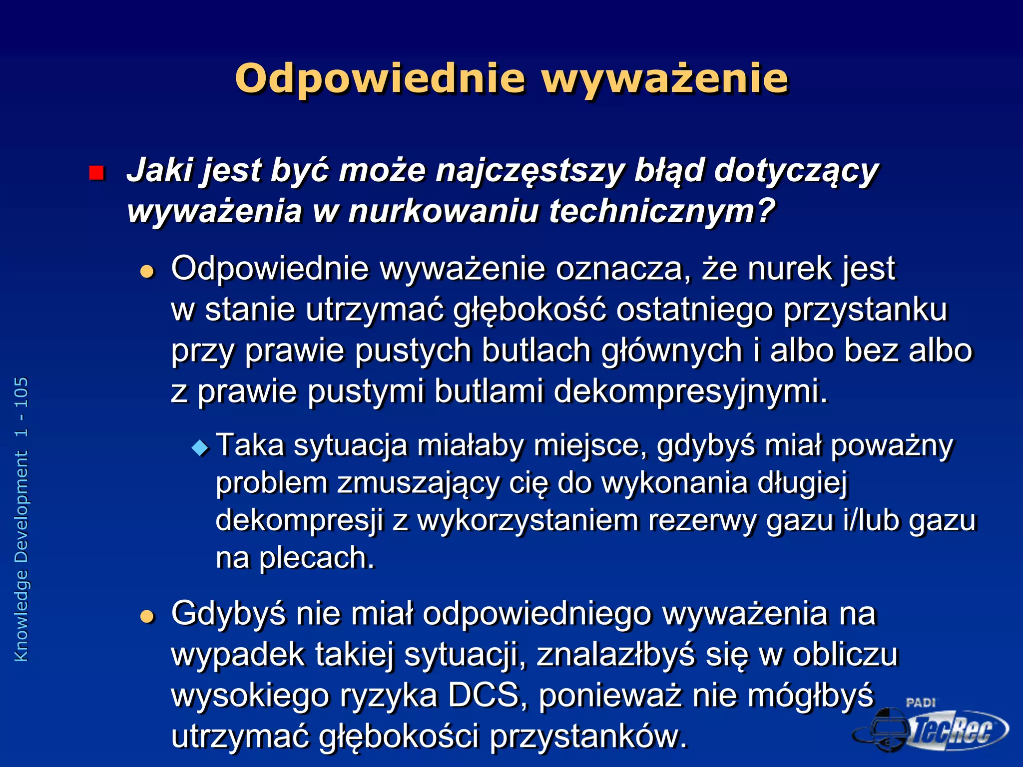 Knowledge
Development
1
-
105
Odpowiednie wyważenie
 Jaki jest być może najczęstszy błąd dotyczący
wyważenia w nurkowaniu technicznym?
 Odpowiednie wyważenie oznacza, że nurek jest
w stanie utrzymać głębokość ostatniego przystanku
przy prawie pustych butlach głównych i albo bez albo
z prawie pustymi butlami dekompresyjnymi.
 Taka sytuacja miałaby miejsce, gdybyś miał poważny
problem zmuszający cię do wykonania długiej
dekompresji z wykorzystaniem rezerwy gazu i/lub gazu
na plecach.
 Gdybyś nie miał odpowiedniego wyważenia na
wypadek takiej sytuacji, znalazłbyś się w obliczu
wysokiego ryzyka DCS, ponieważ nie mógłbyś
utrzymać głębokości przystanków.
 