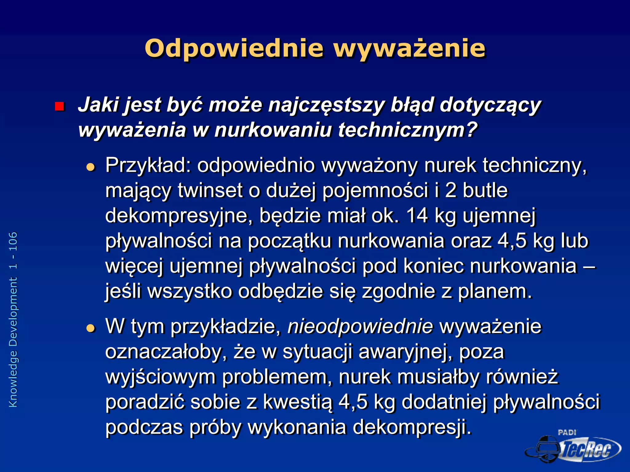 Knowledge
Development
1
-
106
Odpowiednie wyważenie
 Jaki jest być może najczęstszy błąd dotyczący
wyważenia w nurkowaniu technicznym?
 Przykład: odpowiednio wyważony nurek techniczny,
mający twinset o dużej pojemności i 2 butle
dekompresyjne, będzie miał ok. 14 kg ujemnej
pływalności na początku nurkowania oraz 4,5 kg lub
więcej ujemnej pływalności pod koniec nurkowania –
jeśli wszystko odbędzie się zgodnie z planem.
 W tym przykładzie, nieodpowiednie wyważenie
oznaczałoby, że w sytuacji awaryjnej, poza
wyjściowym problemem, nurek musiałby również
poradzić sobie z kwestią 4,5 kg dodatniej pływalności
podczas próby wykonania dekompresji.
 