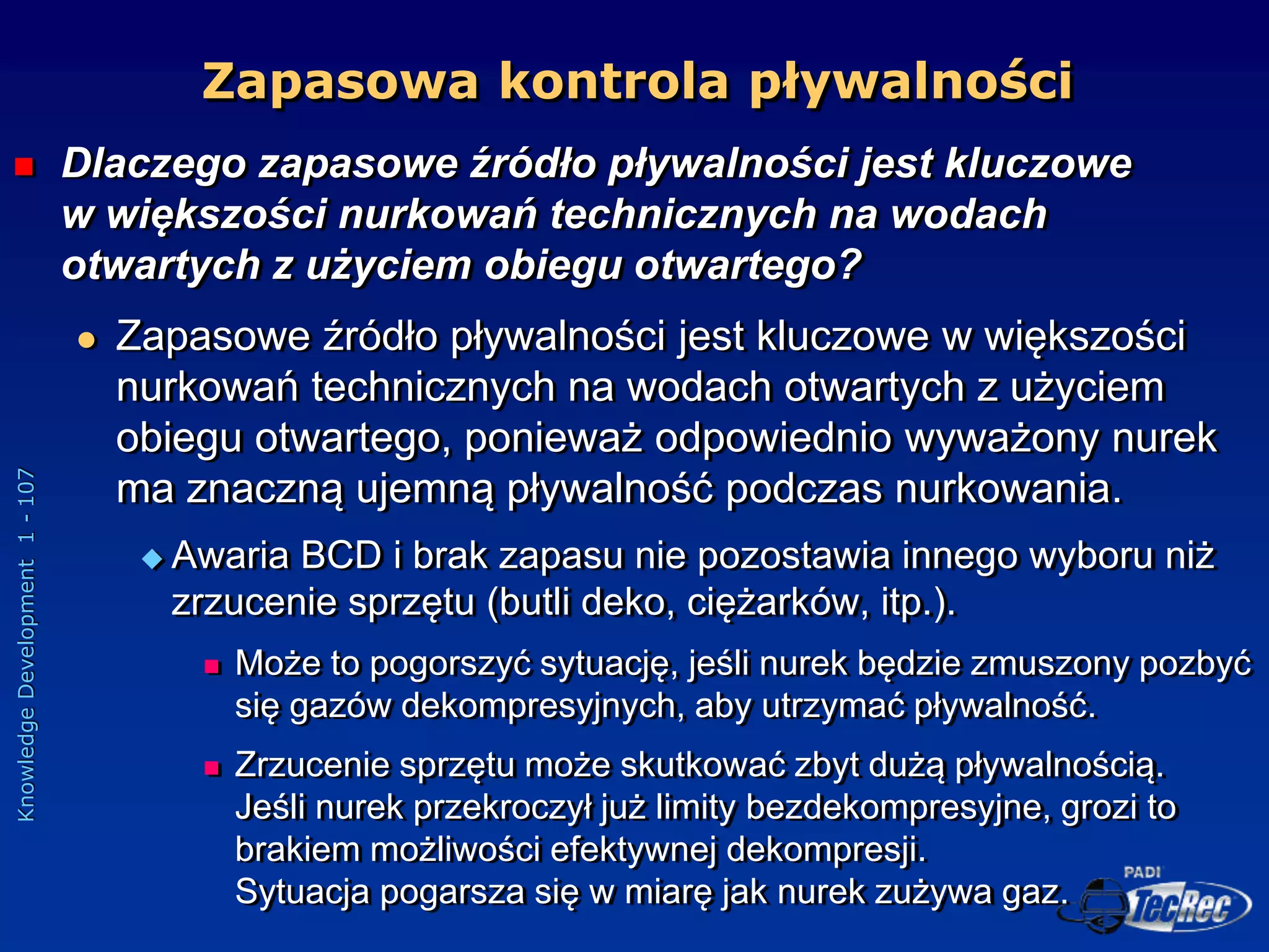 Knowledge
Development
1
-
107
Zapasowa kontrola pływalności
 Dlaczego zapasowe źródło pływalności jest kluczowe
w większości nurkowań technicznych na wodach
otwartych z użyciem obiegu otwartego?
 Zapasowe źródło pływalności jest kluczowe w większości
nurkowań technicznych na wodach otwartych z użyciem
obiegu otwartego, ponieważ odpowiednio wyważony nurek
ma znaczną ujemną pływalność podczas nurkowania.
 Awaria BCD i brak zapasu nie pozostawia innego wyboru niż
zrzucenie sprzętu (butli deko, ciężarków, itp.).
 Może to pogorszyć sytuację, jeśli nurek będzie zmuszony pozbyć
się gazów dekompresyjnych, aby utrzymać pływalność.
 Zrzucenie sprzętu może skutkować zbyt dużą pływalnością.
Jeśli nurek przekroczył już limity bezdekompresyjne, grozi to
brakiem możliwości efektywnej dekompresji.
Sytuacja pogarsza się w miarę jak nurek zużywa gaz.
 