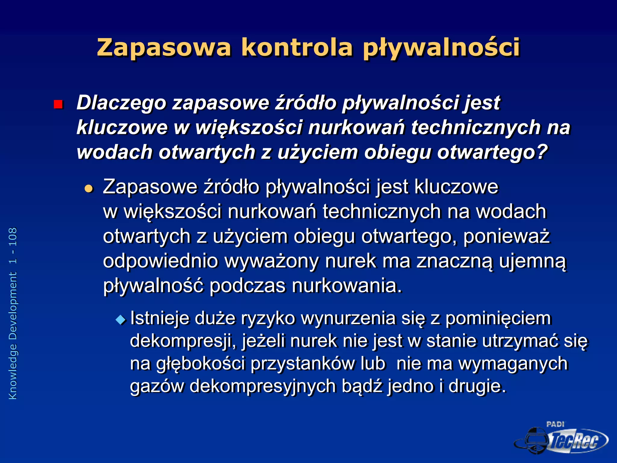 Knowledge
Development
1
-
108
Zapasowa kontrola pływalności
 Dlaczego zapasowe źródło pływalności jest
kluczowe w większości nurkowań technicznych na
wodach otwartych z użyciem obiegu otwartego?
 Zapasowe źródło pływalności jest kluczowe
w większości nurkowań technicznych na wodach
otwartych z użyciem obiegu otwartego, ponieważ
odpowiednio wyważony nurek ma znaczną ujemną
pływalność podczas nurkowania.
 Istnieje duże ryzyko wynurzenia się z pominięciem
dekompresji, jeżeli nurek nie jest w stanie utrzymać się
na głębokości przystanków lub nie ma wymaganych
gazów dekompresyjnych bądź jedno i drugie.
 