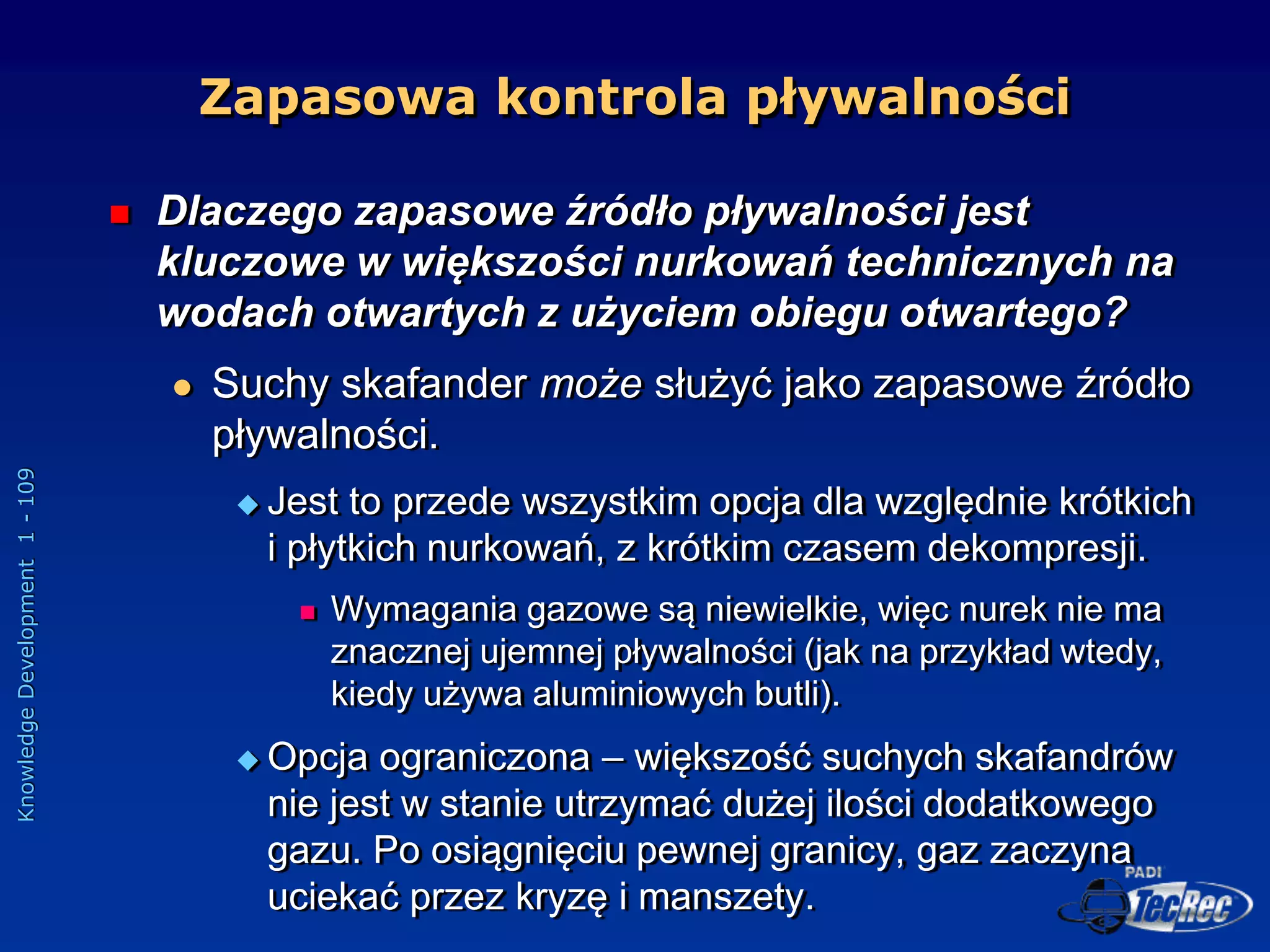 Knowledge
Development
1
-
109
Zapasowa kontrola pływalności
 Dlaczego zapasowe źródło pływalności jest
kluczowe w większości nurkowań technicznych na
wodach otwartych z użyciem obiegu otwartego?
 Suchy skafander może służyć jako zapasowe źródło
pływalności.
 Jest to przede wszystkim opcja dla względnie krótkich
i płytkich nurkowań, z krótkim czasem dekompresji.
 Wymagania gazowe są niewielkie, więc nurek nie ma
znacznej ujemnej pływalności (jak na przykład wtedy,
kiedy używa aluminiowych butli).
 Opcja ograniczona – większość suchych skafandrów
nie jest w stanie utrzymać dużej ilości dodatkowego
gazu. Po osiągnięciu pewnej granicy, gaz zaczyna
uciekać przez kryzę i manszety.
 