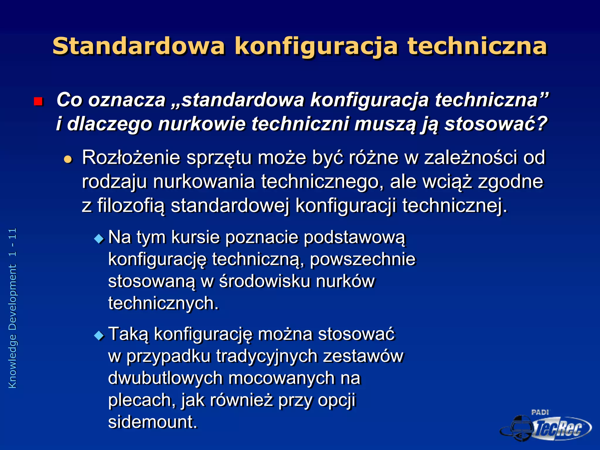 Knowledge
Development
1
-
11
Standardowa konfiguracja techniczna
 Co oznacza „standardowa konfiguracja techniczna”
i dlaczego nurkowie techniczni muszą ją stosować?
 Rozłożenie sprzętu może być różne w zależności od
rodzaju nurkowania technicznego, ale wciąż zgodne
z filozofią standardowej konfiguracji technicznej.
 Na tym kursie poznacie podstawową
konfigurację techniczną, powszechnie
stosowaną w środowisku nurków
technicznych.
 Taką konfigurację można stosować
w przypadku tradycyjnych zestawów
dwubutlowych mocowanych na
plecach, jak również przy opcji
sidemount.
 