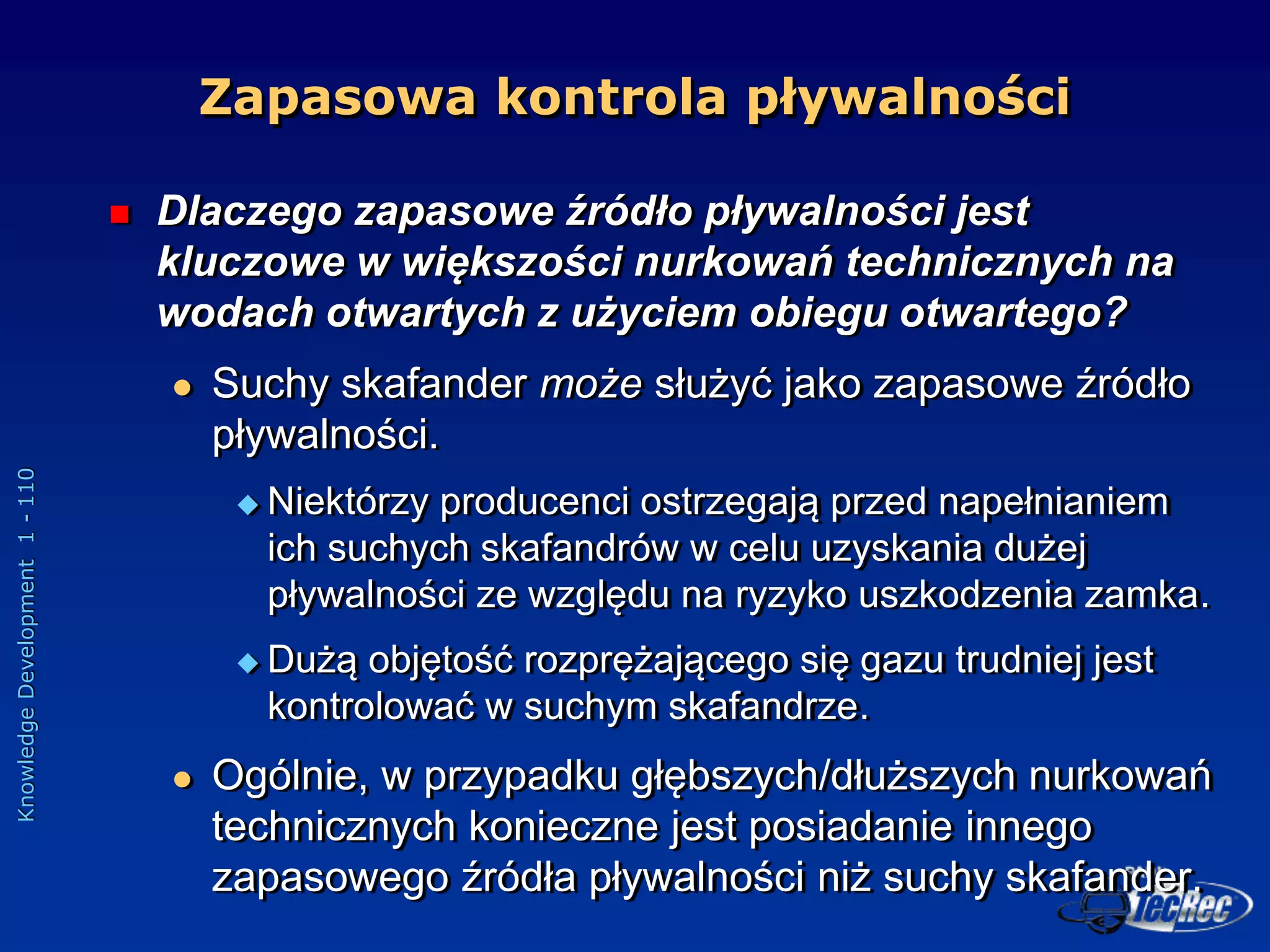 Knowledge
Development
1
-
110
Zapasowa kontrola pływalności
 Dlaczego zapasowe źródło pływalności jest
kluczowe w większości nurkowań technicznych na
wodach otwartych z użyciem obiegu otwartego?
 Suchy skafander może służyć jako zapasowe źródło
pływalności.
 Niektórzy producenci ostrzegają przed napełnianiem
ich suchych skafandrów w celu uzyskania dużej
pływalności ze względu na ryzyko uszkodzenia zamka.
 Dużą objętość rozprężającego się gazu trudniej jest
kontrolować w suchym skafandrze.
 Ogólnie, w przypadku głębszych/dłuższych nurkowań
technicznych konieczne jest posiadanie innego
zapasowego źródła pływalności niż suchy skafander.
 