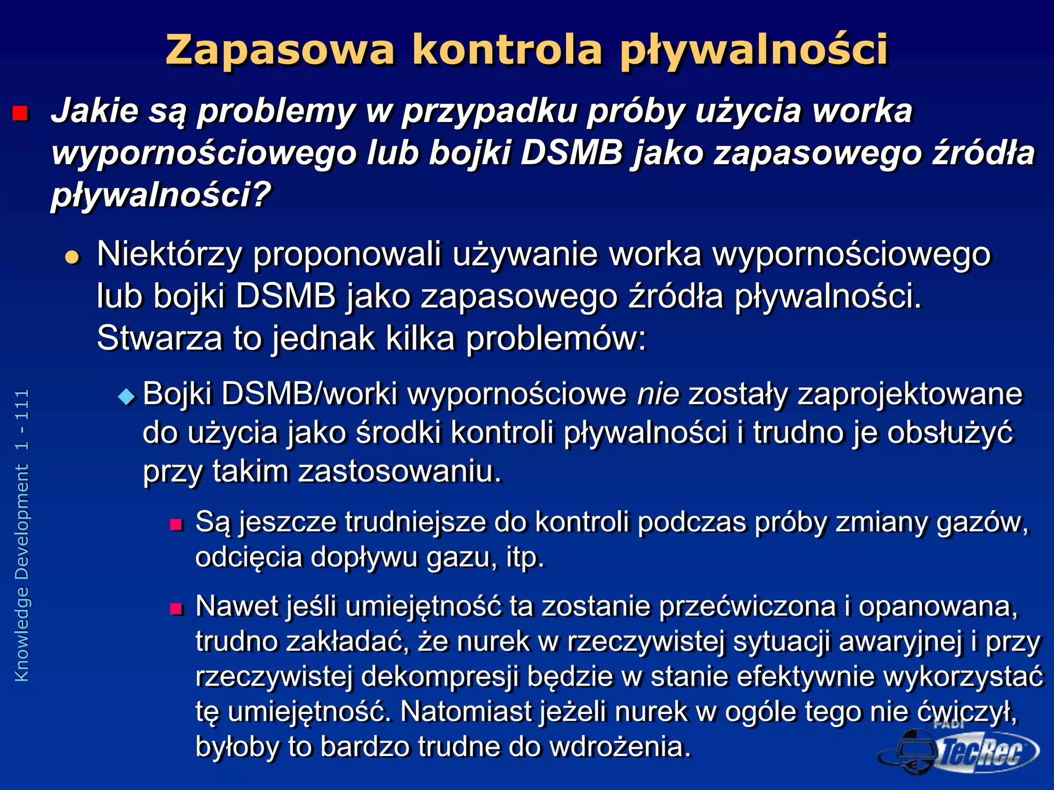 Knowledge
Development
1
-
111
 Jakie są problemy w przypadku próby użycia worka
wypornościowego lub bojki DSMB jako zapasowego źródła
pływalności?
 Niektórzy proponowali używanie worka wypornościowego
lub bojki DSMB jako zapasowego źródła pływalności.
Stwarza to jednak kilka problemów:
 Bojki DSMB/worki wypornościowe nie zostały zaprojektowane
do użycia jako środki kontroli pływalności i trudno je obsłużyć
przy takim zastosowaniu.
 Są jeszcze trudniejsze do kontroli podczas próby zmiany gazów,
odcięcia dopływu gazu, itp.
 Nawet jeśli umiejętność ta zostanie przećwiczona i opanowana,
trudno zakładać, że nurek w rzeczywistej sytuacji awaryjnej i przy
rzeczywistej dekompresji będzie w stanie efektywnie wykorzystać
tę umiejętność. Natomiast jeżeli nurek w ogóle tego nie ćwiczył,
byłoby to bardzo trudne do wdrożenia.
Zapasowa kontrola pływalności
 