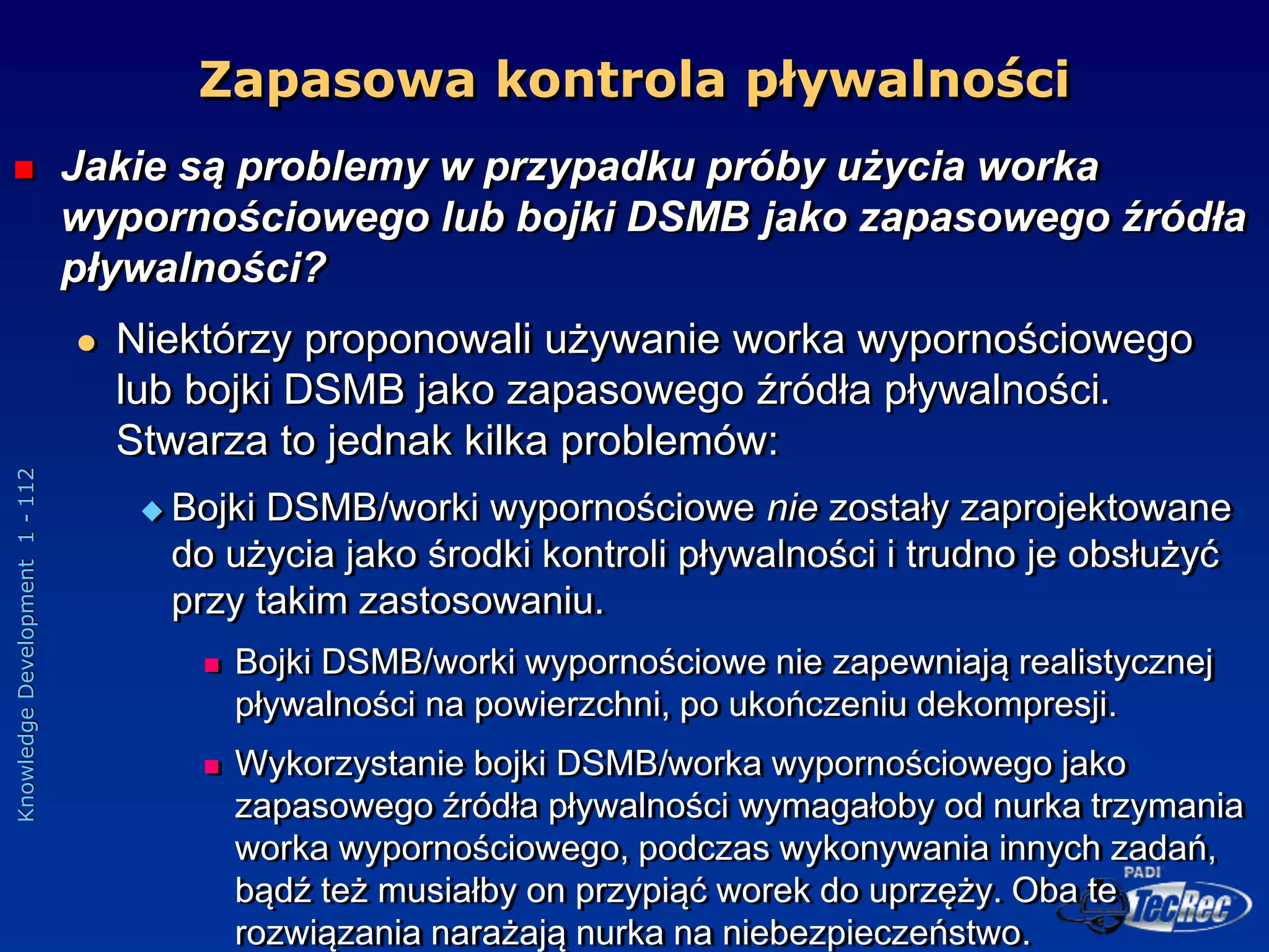 Knowledge
Development
1
-
112
 Jakie są problemy w przypadku próby użycia worka
wypornościowego lub bojki DSMB jako zapasowego źródła
pływalności?
 Niektórzy proponowali używanie worka wypornościowego
lub bojki DSMB jako zapasowego źródła pływalności.
Stwarza to jednak kilka problemów:
 Bojki DSMB/worki wypornościowe nie zostały zaprojektowane
do użycia jako środki kontroli pływalności i trudno je obsłużyć
przy takim zastosowaniu.
 Bojki DSMB/worki wypornościowe nie zapewniają realistycznej
pływalności na powierzchni, po ukończeniu dekompresji.
 Wykorzystanie bojki DSMB/worka wypornościowego jako
zapasowego źródła pływalności wymagałoby od nurka trzymania
worka wypornościowego, podczas wykonywania innych zadań,
bądź też musiałby on przypiąć worek do uprzęży. Oba te
rozwiązania narażają nurka na niebezpieczeństwo.
Zapasowa kontrola pływalności
 