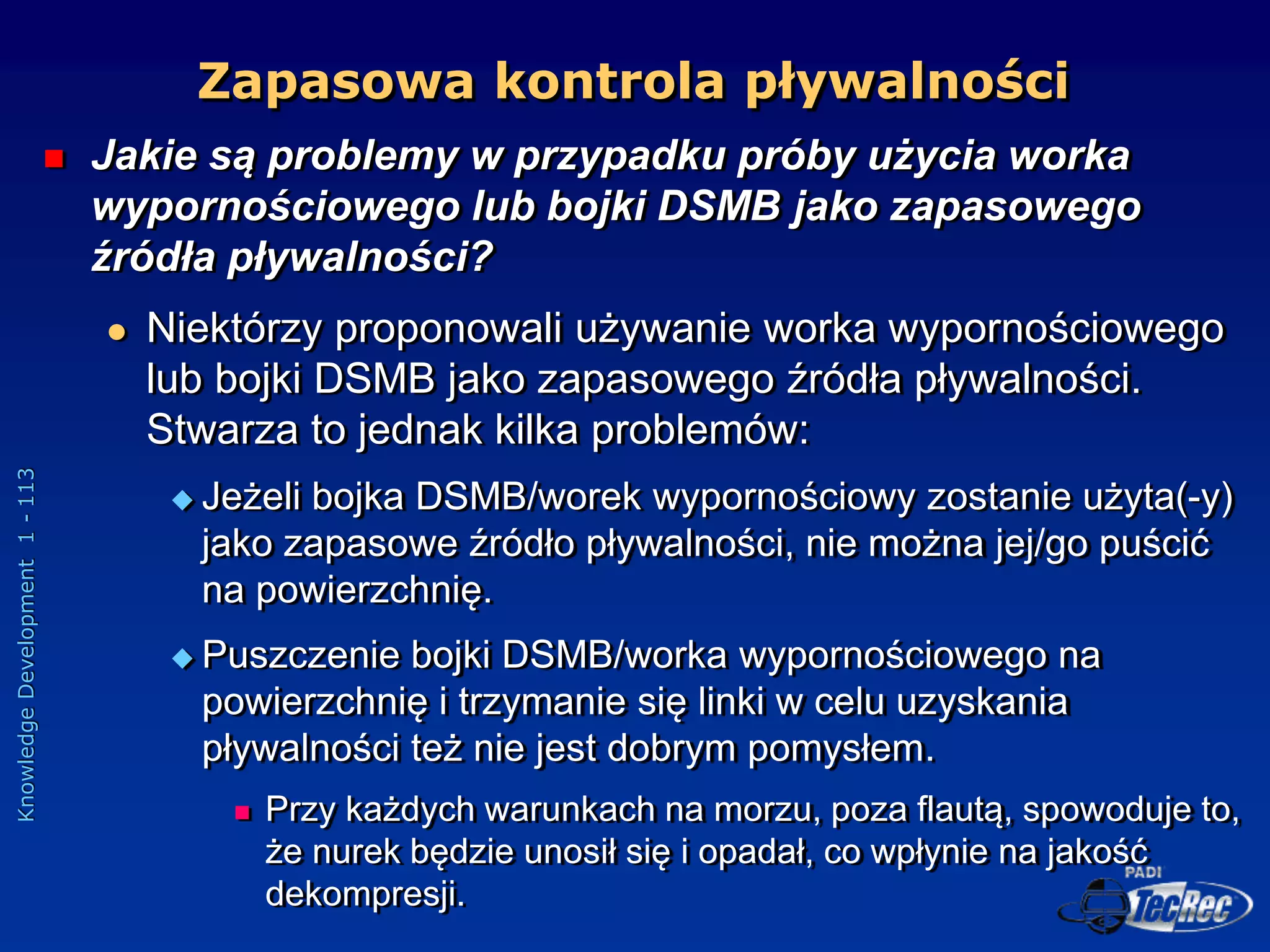 Knowledge
Development
1
-
113
 Jakie są problemy w przypadku próby użycia worka
wypornościowego lub bojki DSMB jako zapasowego
źródła pływalności?
 Niektórzy proponowali używanie worka wypornościowego
lub bojki DSMB jako zapasowego źródła pływalności.
Stwarza to jednak kilka problemów:
 Jeżeli bojka DSMB/worek wypornościowy zostanie użyta(-y)
jako zapasowe źródło pływalności, nie można jej/go puścić
na powierzchnię.
 Puszczenie bojki DSMB/worka wypornościowego na
powierzchnię i trzymanie się linki w celu uzyskania
pływalności też nie jest dobrym pomysłem.
 Przy każdych warunkach na morzu, poza flautą, spowoduje to,
że nurek będzie unosił się i opadał, co wpłynie na jakość
dekompresji.
Zapasowa kontrola pływalności
 