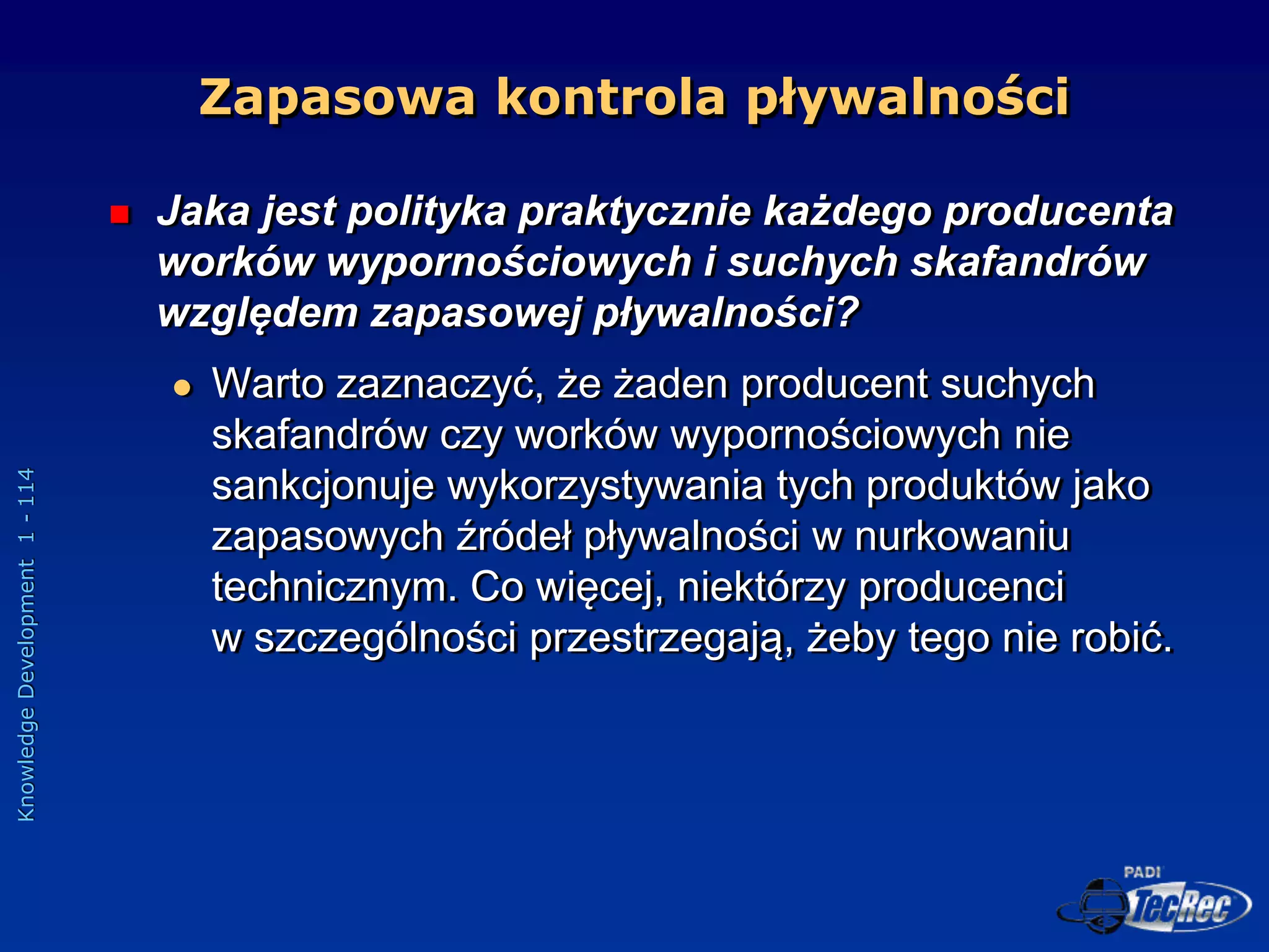 Knowledge
Development
1
-
114
 Jaka jest polityka praktycznie każdego producenta
worków wypornościowych i suchych skafandrów
względem zapasowej pływalności?
 Warto zaznaczyć, że żaden producent suchych
skafandrów czy worków wypornościowych nie
sankcjonuje wykorzystywania tych produktów jako
zapasowych źródeł pływalności w nurkowaniu
technicznym. Co więcej, niektórzy producenci
w szczególności przestrzegają, żeby tego nie robić.
Zapasowa kontrola pływalności
 