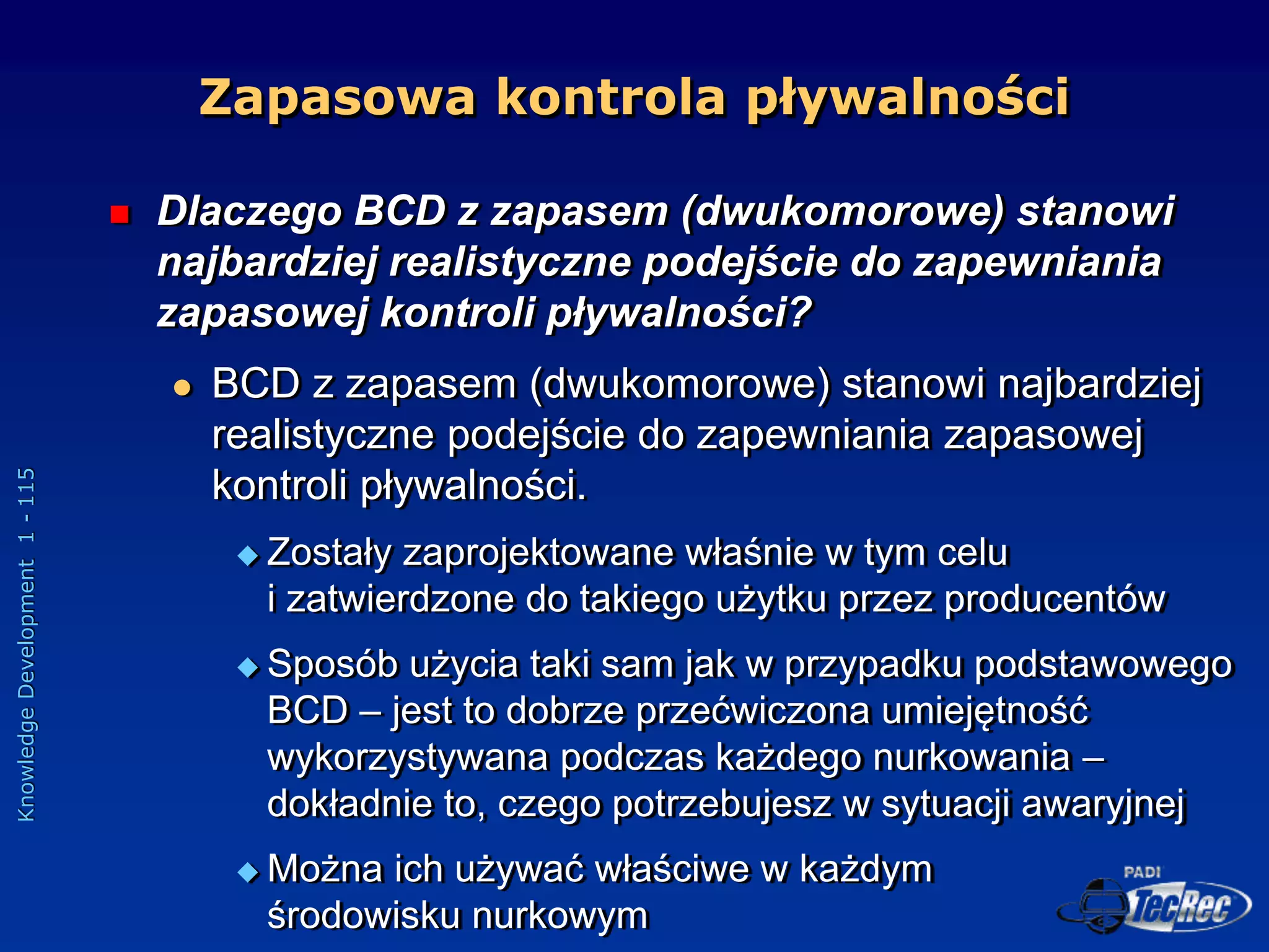 Knowledge
Development
1
-
115
 Dlaczego BCD z zapasem (dwukomorowe) stanowi
najbardziej realistyczne podejście do zapewniania
zapasowej kontroli pływalności?
 BCD z zapasem (dwukomorowe) stanowi najbardziej
realistyczne podejście do zapewniania zapasowej
kontroli pływalności.
 Zostały zaprojektowane właśnie w tym celu
i zatwierdzone do takiego użytku przez producentów
 Sposób użycia taki sam jak w przypadku podstawowego
BCD – jest to dobrze przećwiczona umiejętność
wykorzystywana podczas każdego nurkowania –
dokładnie to, czego potrzebujesz w sytuacji awaryjnej
 Można ich używać właściwe w każdym
środowisku nurkowym
Zapasowa kontrola pływalności
 