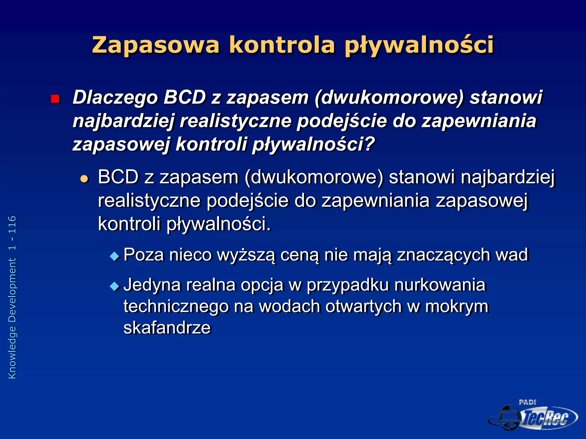 Knowledge
Development
1
-
116
 Dlaczego BCD z zapasem (dwukomorowe) stanowi
najbardziej realistyczne podejście do zapewniania
zapasowej kontroli pływalności?
 BCD z zapasem (dwukomorowe) stanowi najbardziej
realistyczne podejście do zapewniania zapasowej
kontroli pływalności.
 Poza nieco wyższą ceną nie mają znaczących wad
 Jedyna realna opcja w przypadku nurkowania
technicznego na wodach otwartych w mokrym
skafandrze
Zapasowa kontrola pływalności
 