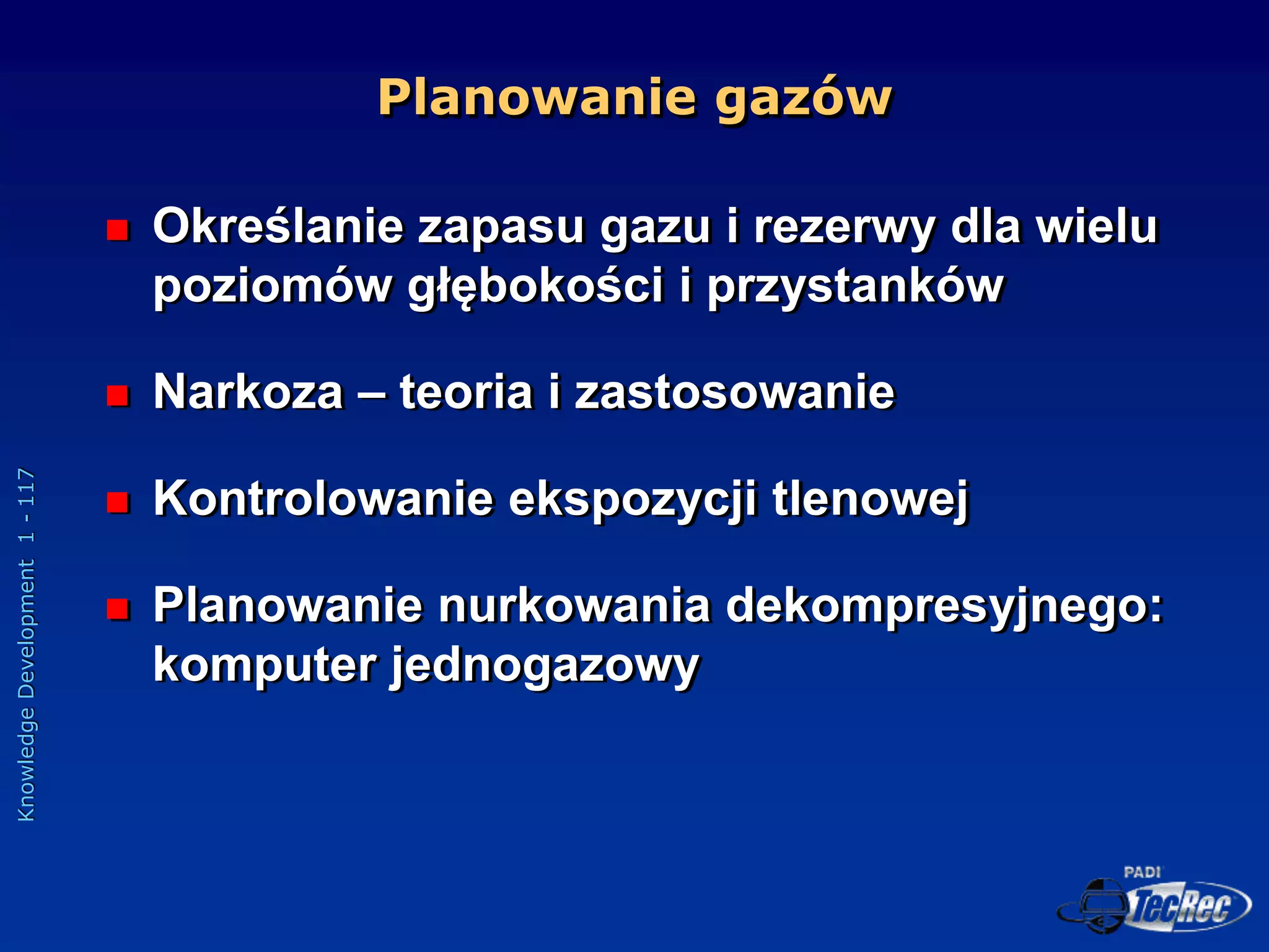 Knowledge
Development
1
-
117
Planowanie gazów
 Określanie zapasu gazu i rezerwy dla wielu
poziomów głębokości i przystanków
 Narkoza – teoria i zastosowanie
 Kontrolowanie ekspozycji tlenowej
 Planowanie nurkowania dekompresyjnego:
komputer jednogazowy
 