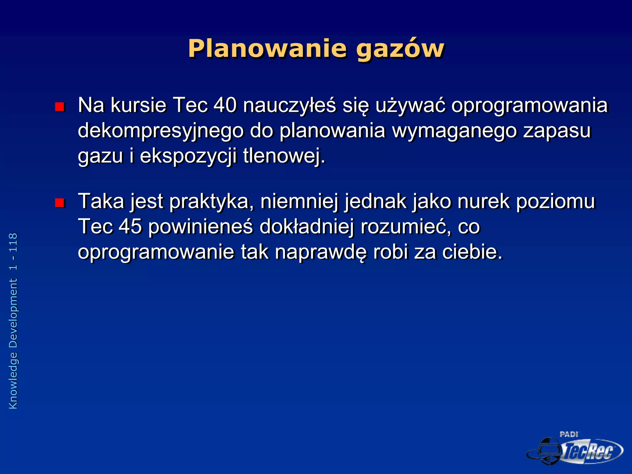 Knowledge
Development
1
-
118
 Na kursie Tec 40 nauczyłeś się używać oprogramowania
dekompresyjnego do planowania wymaganego zapasu
gazu i ekspozycji tlenowej.
 Taka jest praktyka, niemniej jednak jako nurek poziomu
Tec 45 powinieneś dokładniej rozumieć, co
oprogramowanie tak naprawdę robi za ciebie.
Planowanie gazów
 