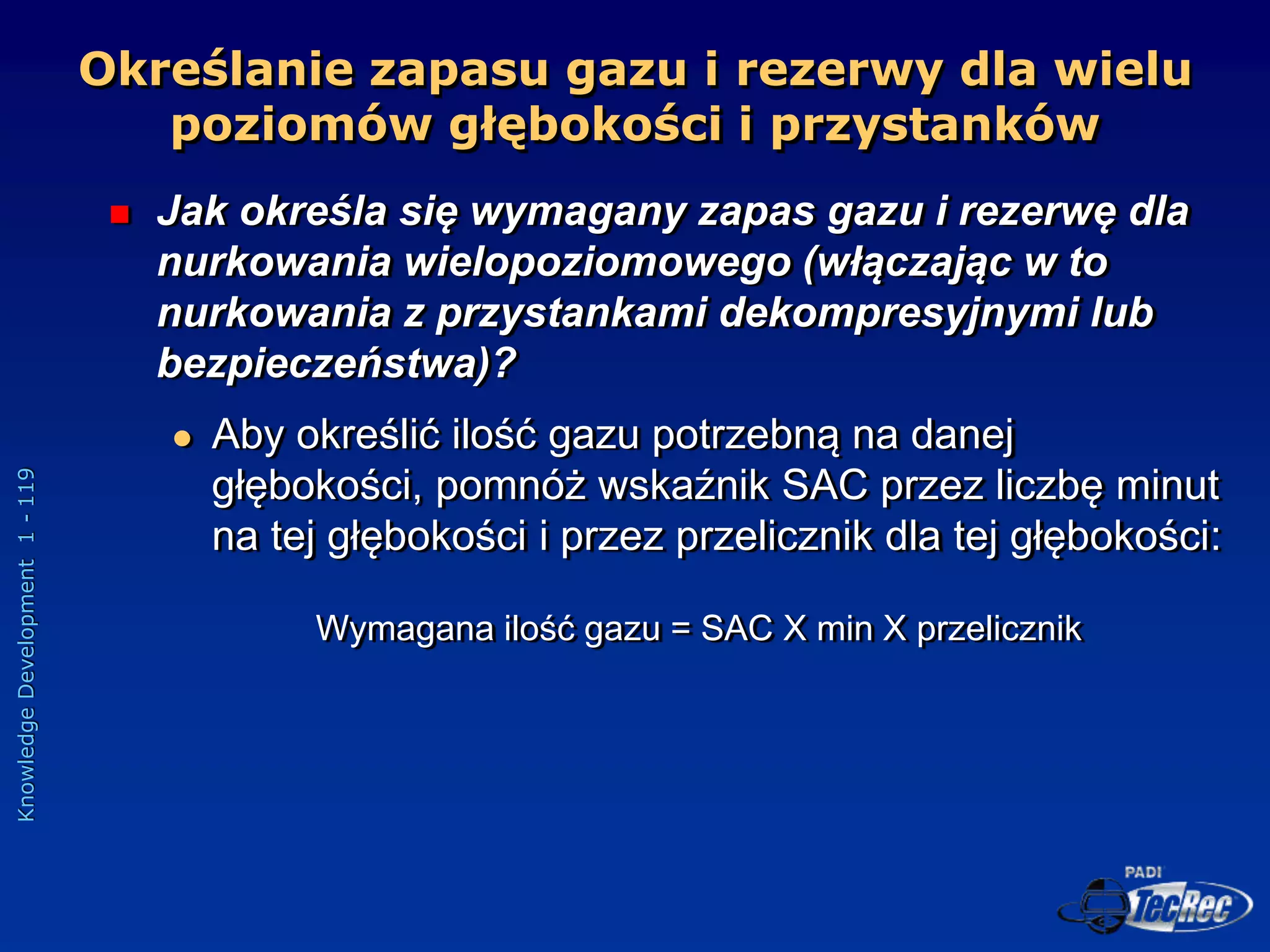 Knowledge
Development
1
-
119
Określanie zapasu gazu i rezerwy dla wielu
poziomów głębokości i przystanków
 Jak określa się wymagany zapas gazu i rezerwę dla
nurkowania wielopoziomowego (włączając w to
nurkowania z przystankami dekompresyjnymi lub
bezpieczeństwa)?
 Aby określić ilość gazu potrzebną na danej
głębokości, pomnóż wskaźnik SAC przez liczbę minut
na tej głębokości i przez przelicznik dla tej głębokości:
Wymagana ilość gazu = SAC X min X przelicznik
 