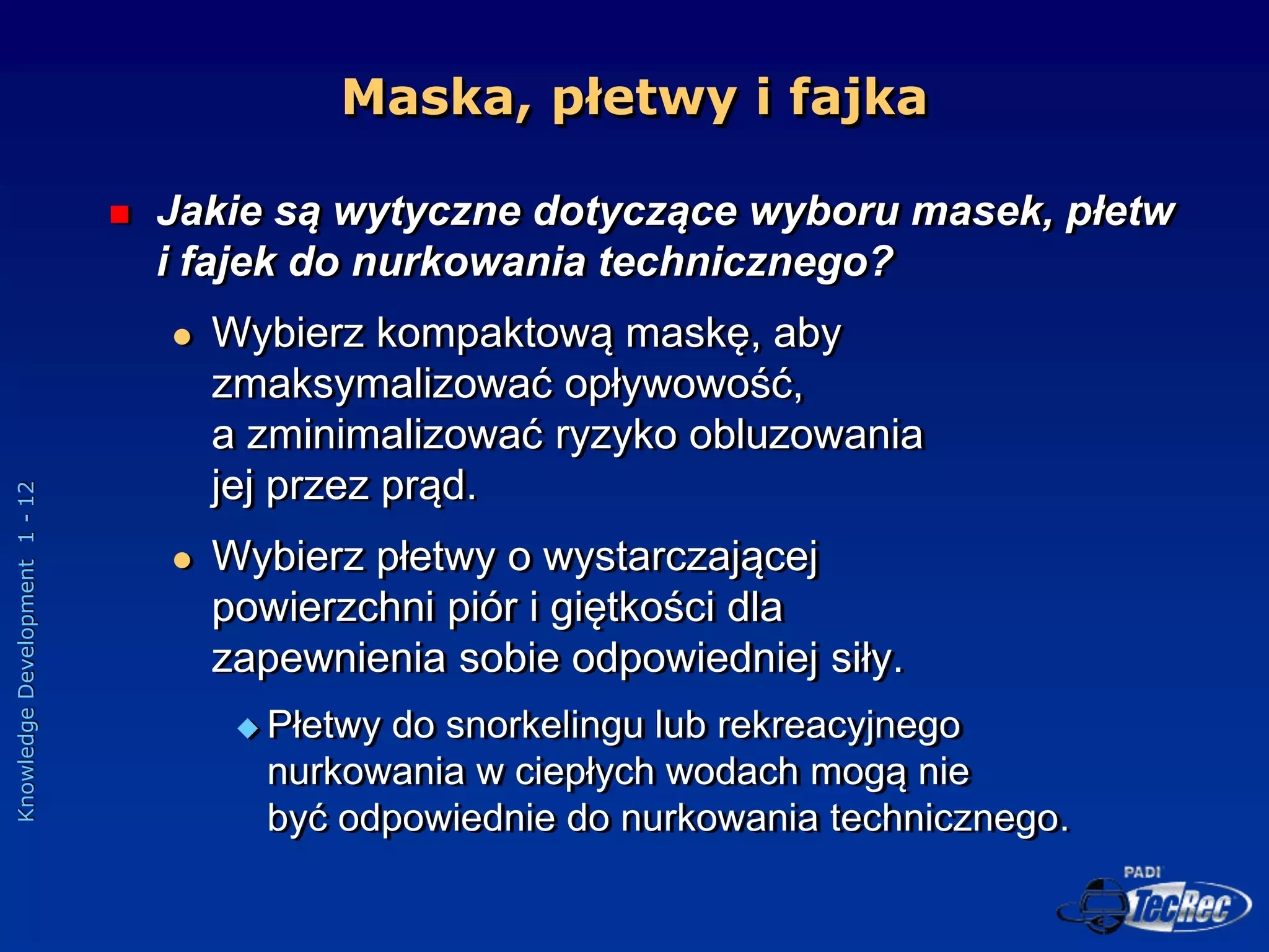 Knowledge
Development
1
-
12
Maska, płetwy i fajka
 Jakie są wytyczne dotyczące wyboru masek, płetw
i fajek do nurkowania technicznego?
 Wybierz kompaktową maskę, aby
zmaksymalizować opływowość,
a zminimalizować ryzyko obluzowania
jej przez prąd.
 Wybierz płetwy o wystarczającej
powierzchni piór i giętkości dla
zapewnienia sobie odpowiedniej siły.
 Płetwy do snorkelingu lub rekreacyjnego
nurkowania w ciepłych wodach mogą nie
być odpowiednie do nurkowania technicznego.
 