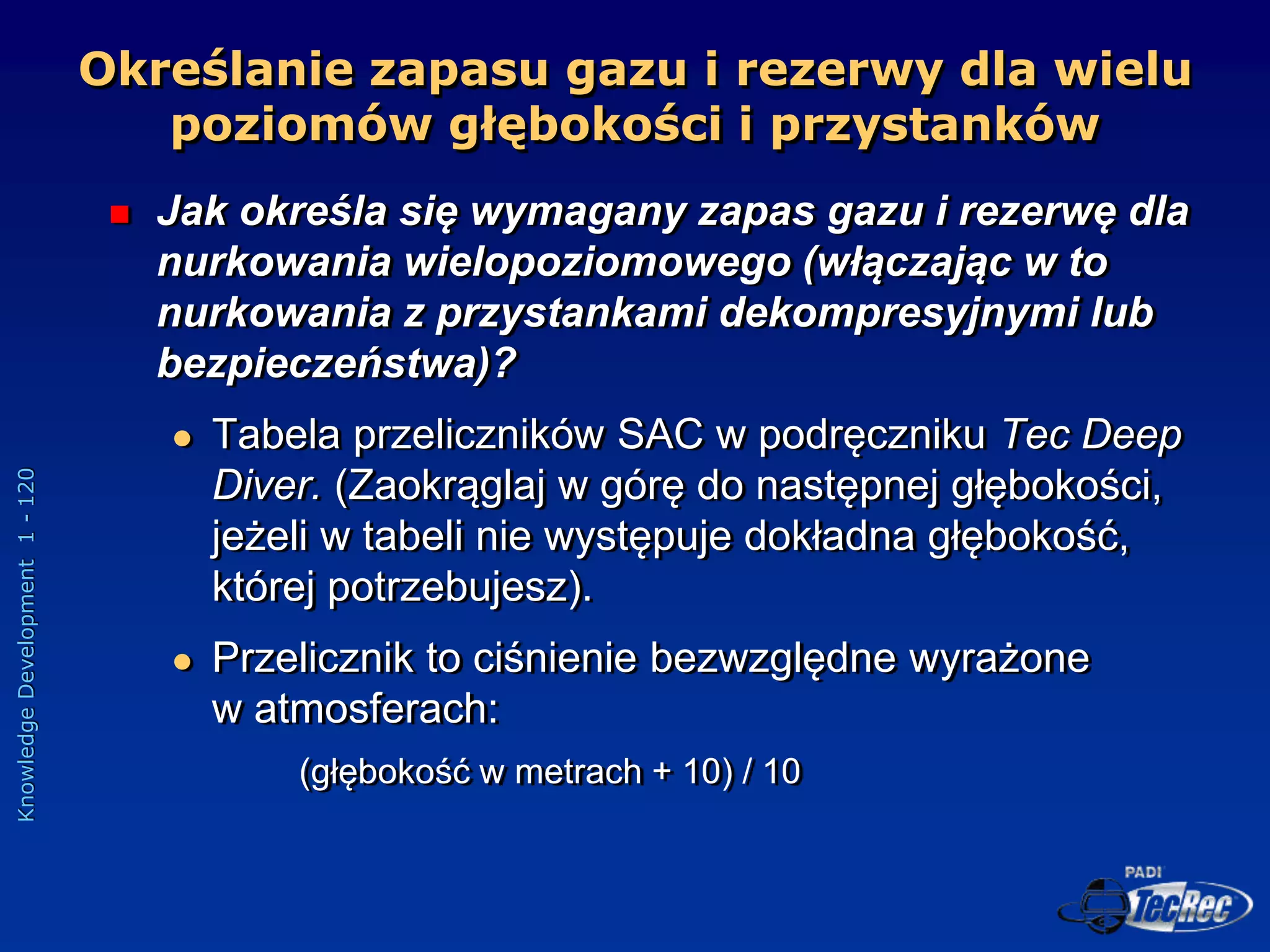 Knowledge
Development
1
-
120
Określanie zapasu gazu i rezerwy dla wielu
poziomów głębokości i przystanków
 Jak określa się wymagany zapas gazu i rezerwę dla
nurkowania wielopoziomowego (włączając w to
nurkowania z przystankami dekompresyjnymi lub
bezpieczeństwa)?
 Tabela przeliczników SAC w podręczniku Tec Deep
Diver. (Zaokrąglaj w górę do następnej głębokości,
jeżeli w tabeli nie występuje dokładna głębokość,
której potrzebujesz).
 Przelicznik to ciśnienie bezwzględne wyrażone
w atmosferach:
(głębokość w metrach + 10) / 10
 