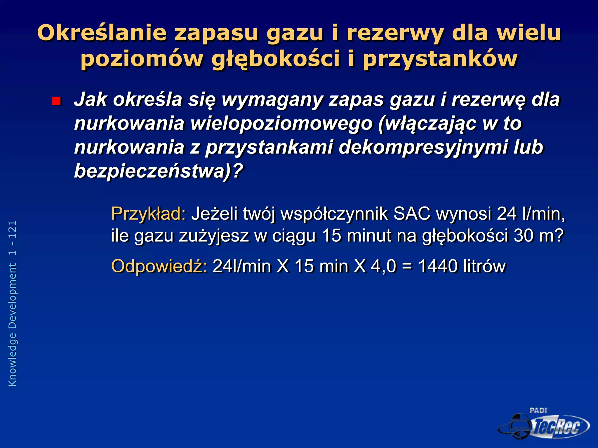 Knowledge
Development
1
-
121
Określanie zapasu gazu i rezerwy dla wielu
poziomów głębokości i przystanków
 Jak określa się wymagany zapas gazu i rezerwę dla
nurkowania wielopoziomowego (włączając w to
nurkowania z przystankami dekompresyjnymi lub
bezpieczeństwa)?
Przykład: Jeżeli twój współczynnik SAC wynosi 24 l/min,
ile gazu zużyjesz w ciągu 15 minut na głębokości 30 m?
Odpowiedź: 24l/min X 15 min X 4,0 = 1440 litrów
 