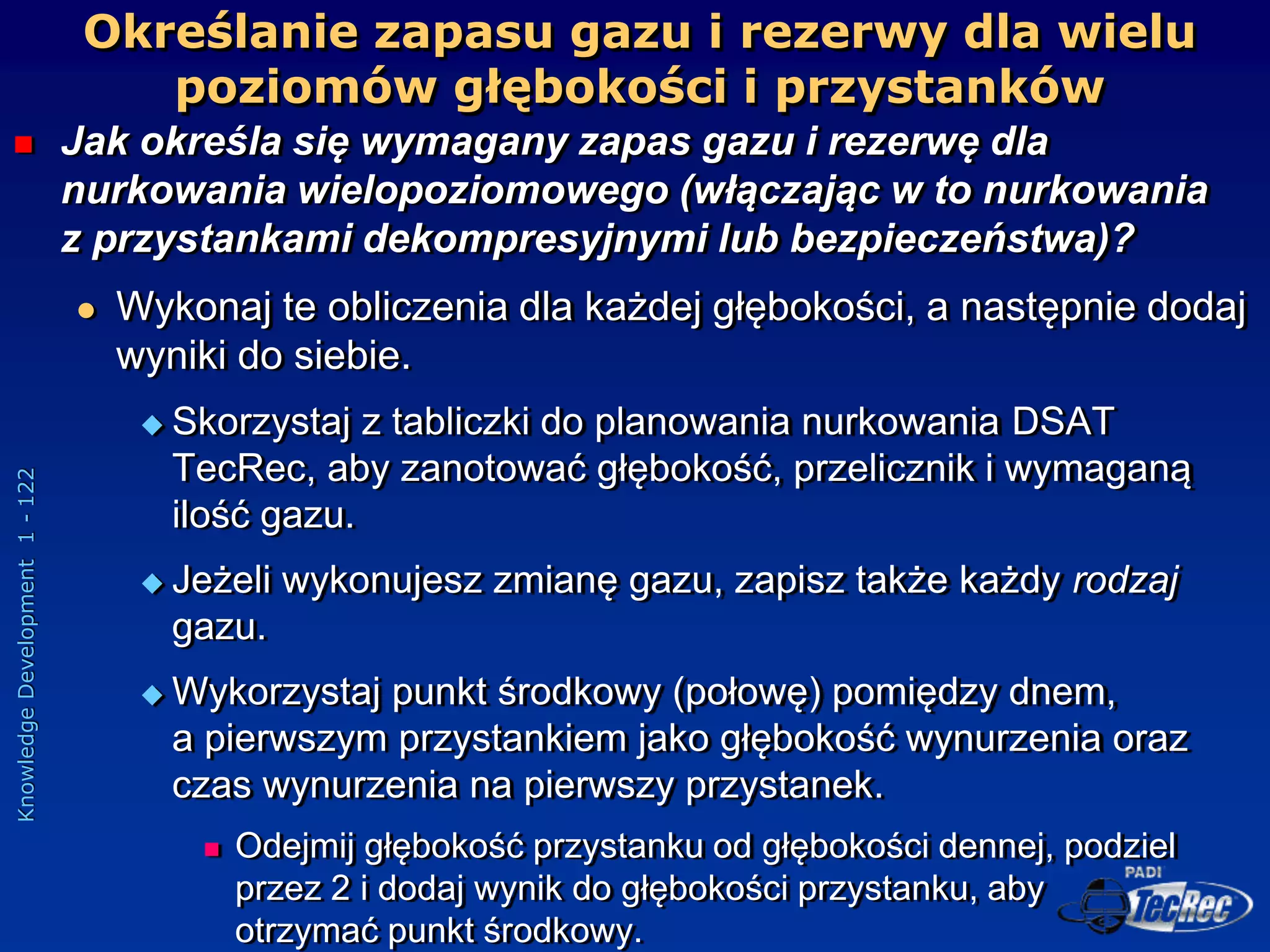 Knowledge
Development
1
-
122
Określanie zapasu gazu i rezerwy dla wielu
poziomów głębokości i przystanków
 Jak określa się wymagany zapas gazu i rezerwę dla
nurkowania wielopoziomowego (włączając w to nurkowania
z przystankami dekompresyjnymi lub bezpieczeństwa)?
 Wykonaj te obliczenia dla każdej głębokości, a następnie dodaj
wyniki do siebie.
 Skorzystaj z tabliczki do planowania nurkowania DSAT
TecRec, aby zanotować głębokość, przelicznik i wymaganą
ilość gazu.
 Jeżeli wykonujesz zmianę gazu, zapisz także każdy rodzaj
gazu.
 Wykorzystaj punkt środkowy (połowę) pomiędzy dnem,
a pierwszym przystankiem jako głębokość wynurzenia oraz
czas wynurzenia na pierwszy przystanek.
 Odejmij głębokość przystanku od głębokości dennej, podziel
przez 2 i dodaj wynik do głębokości przystanku, aby
otrzymać punkt środkowy.
 