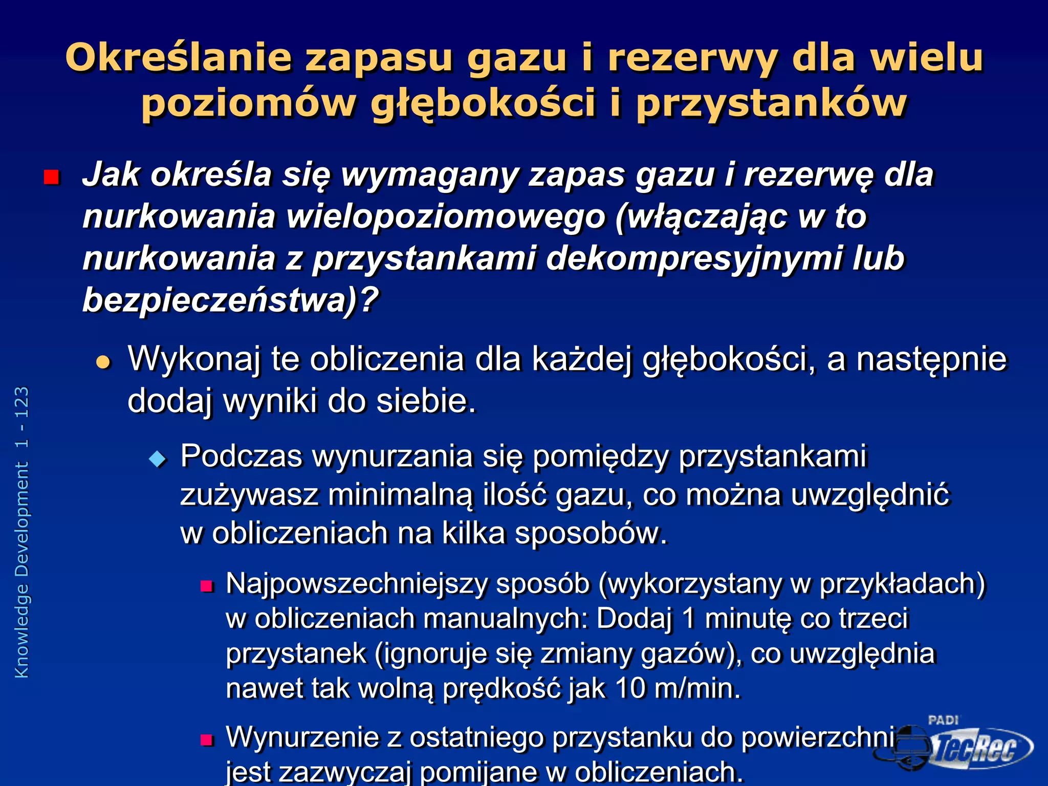 Knowledge
Development
1
-
123
Określanie zapasu gazu i rezerwy dla wielu
poziomów głębokości i przystanków
 Jak określa się wymagany zapas gazu i rezerwę dla
nurkowania wielopoziomowego (włączając w to
nurkowania z przystankami dekompresyjnymi lub
bezpieczeństwa)?
 Wykonaj te obliczenia dla każdej głębokości, a następnie
dodaj wyniki do siebie.
 Podczas wynurzania się pomiędzy przystankami
zużywasz minimalną ilość gazu, co można uwzględnić
w obliczeniach na kilka sposobów.
 Najpowszechniejszy sposób (wykorzystany w przykładach)
w obliczeniach manualnych: Dodaj 1 minutę co trzeci
przystanek (ignoruje się zmiany gazów), co uwzględnia
nawet tak wolną prędkość jak 10 m/min.
 Wynurzenie z ostatniego przystanku do powierzchni
jest zazwyczaj pomijane w obliczeniach.
 