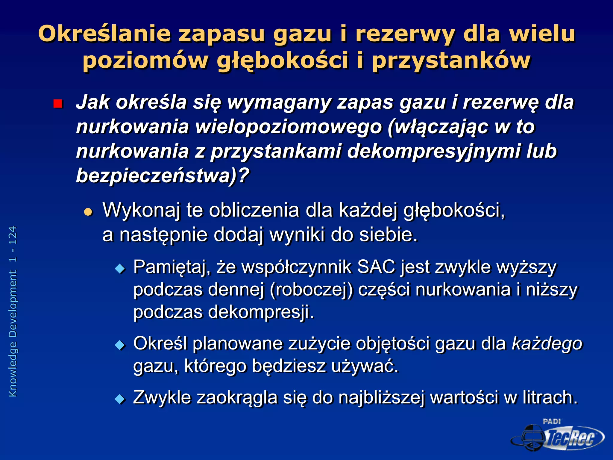 Knowledge
Development
1
-
124
Określanie zapasu gazu i rezerwy dla wielu
poziomów głębokości i przystanków
 Jak określa się wymagany zapas gazu i rezerwę dla
nurkowania wielopoziomowego (włączając w to
nurkowania z przystankami dekompresyjnymi lub
bezpieczeństwa)?
 Wykonaj te obliczenia dla każdej głębokości,
a następnie dodaj wyniki do siebie.
 Pamiętaj, że współczynnik SAC jest zwykle wyższy
podczas dennej (roboczej) części nurkowania i niższy
podczas dekompresji.
 Określ planowane zużycie objętości gazu dla każdego
gazu, którego będziesz używać.
 Zwykle zaokrągla się do najbliższej wartości w litrach.
 