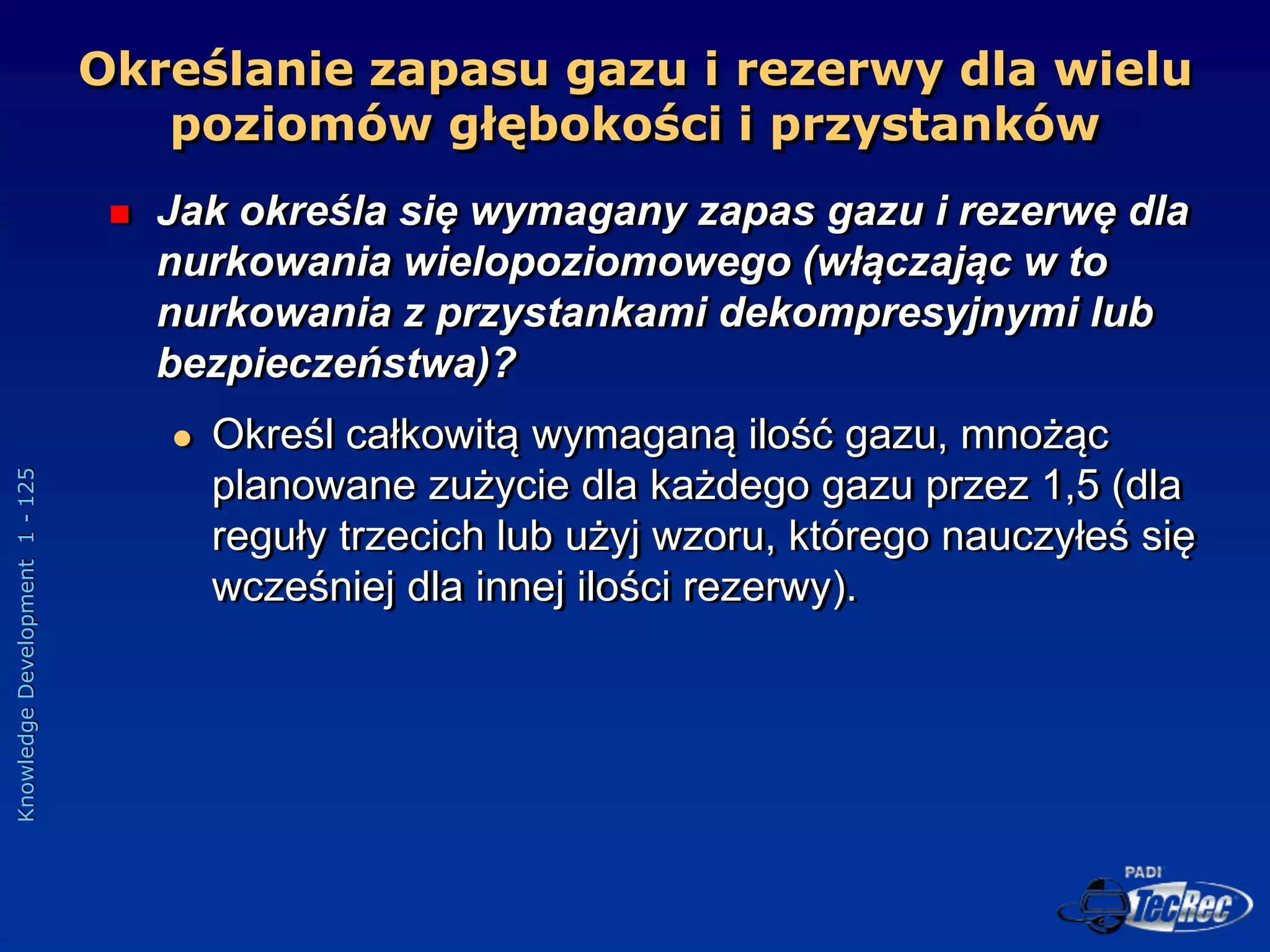 Knowledge
Development
1
-
125
Określanie zapasu gazu i rezerwy dla wielu
poziomów głębokości i przystanków
 Jak określa się wymagany zapas gazu i rezerwę dla
nurkowania wielopoziomowego (włączając w to
nurkowania z przystankami dekompresyjnymi lub
bezpieczeństwa)?
 Określ całkowitą wymaganą ilość gazu, mnożąc
planowane zużycie dla każdego gazu przez 1,5 (dla
reguły trzecich lub użyj wzoru, którego nauczyłeś się
wcześniej dla innej ilości rezerwy).
 