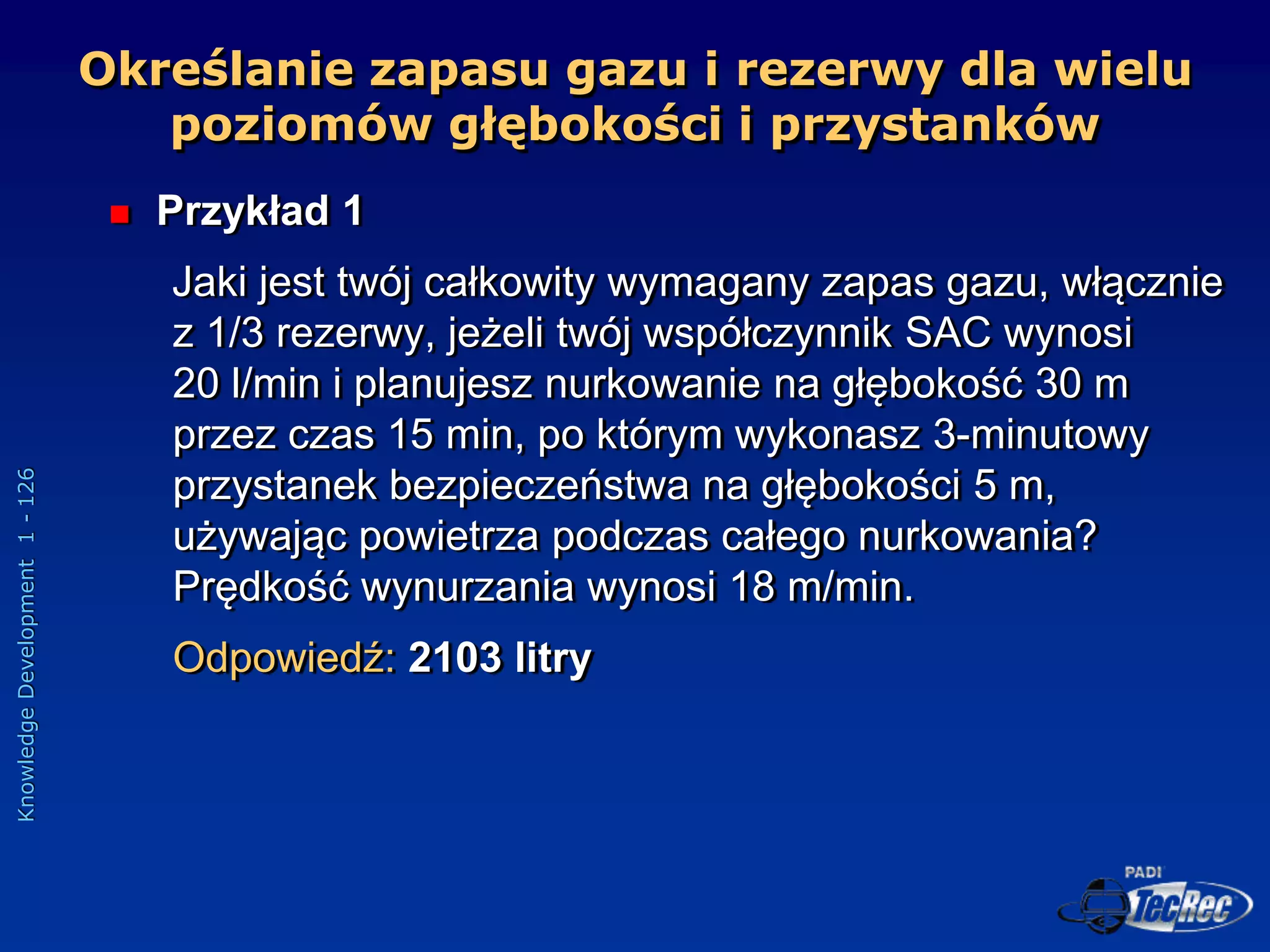 Knowledge
Development
1
-
126
 Przykład 1
Jaki jest twój całkowity wymagany zapas gazu, włącznie
z 1/3 rezerwy, jeżeli twój współczynnik SAC wynosi
20 l/min i planujesz nurkowanie na głębokość 30 m
przez czas 15 min, po którym wykonasz 3-minutowy
przystanek bezpieczeństwa na głębokości 5 m,
używając powietrza podczas całego nurkowania?
Prędkość wynurzania wynosi 18 m/min.
Odpowiedź: 2103 litry
Określanie zapasu gazu i rezerwy dla wielu
poziomów głębokości i przystanków
 