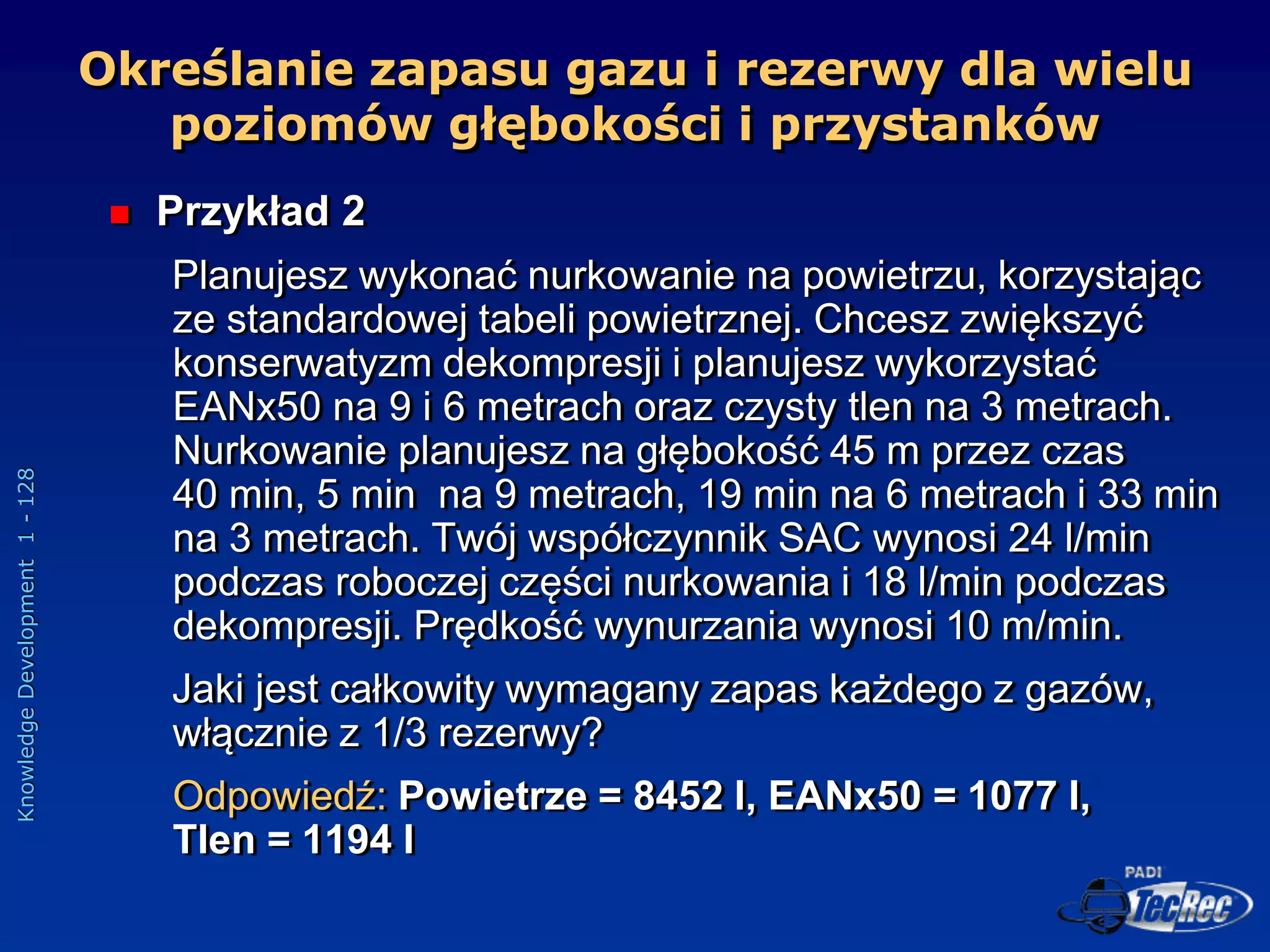 Knowledge
Development
1
-
128
 Przykład 2
Planujesz wykonać nurkowanie na powietrzu, korzystając
ze standardowej tabeli powietrznej. Chcesz zwiększyć
konserwatyzm dekompresji i planujesz wykorzystać
EANx50 na 9 i 6 metrach oraz czysty tlen na 3 metrach.
Nurkowanie planujesz na głębokość 45 m przez czas
40 min, 5 min na 9 metrach, 19 min na 6 metrach i 33 min
na 3 metrach. Twój współczynnik SAC wynosi 24 l/min
podczas roboczej części nurkowania i 18 l/min podczas
dekompresji. Prędkość wynurzania wynosi 10 m/min.
Jaki jest całkowity wymagany zapas każdego z gazów,
włącznie z 1/3 rezerwy?
Odpowiedź: Powietrze = 8452 l, EANx50 = 1077 l,
Tlen = 1194 l
Określanie zapasu gazu i rezerwy dla wielu
poziomów głębokości i przystanków
 