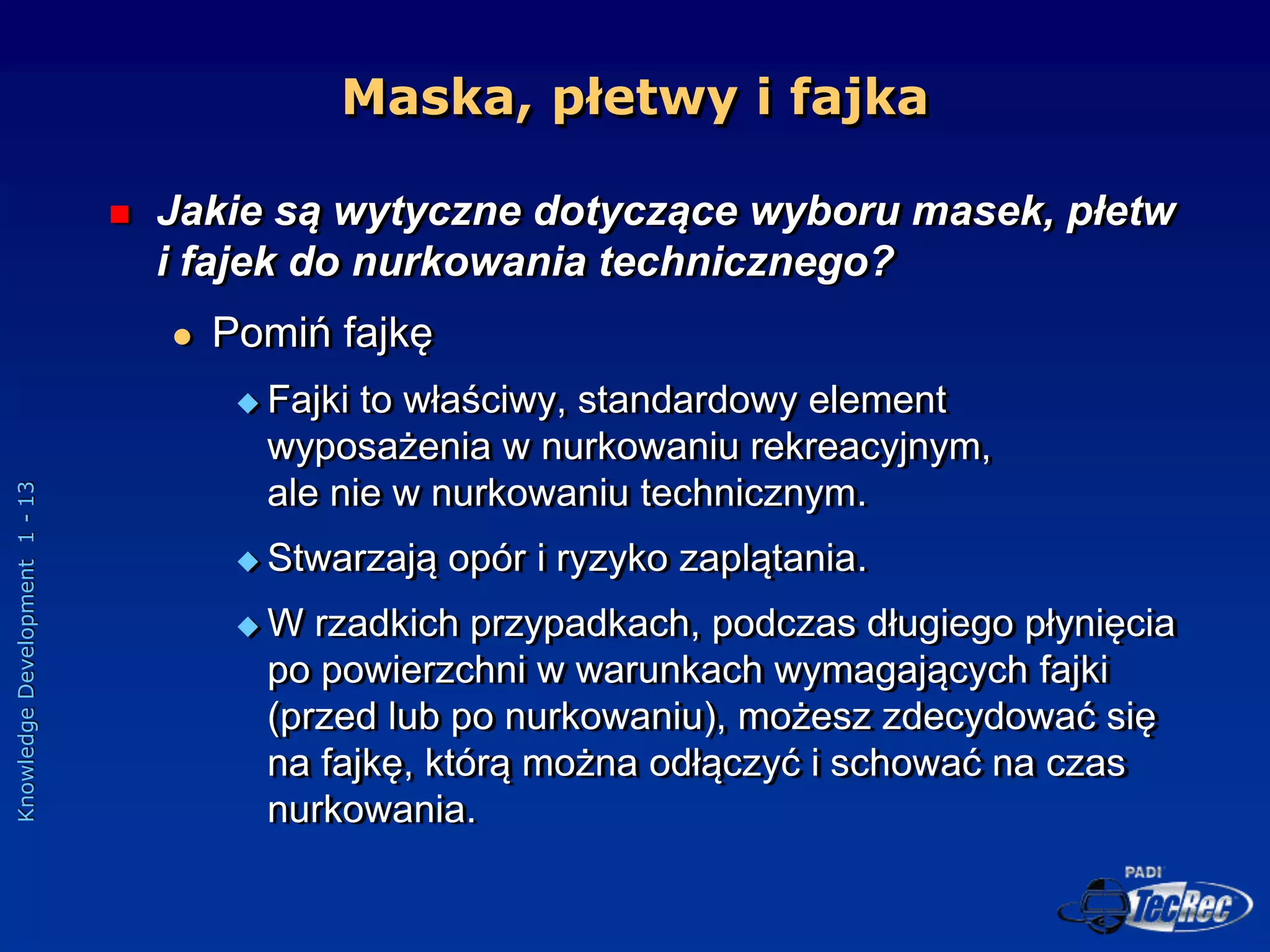 Knowledge
Development
1
-
13
Maska, płetwy i fajka
 Jakie są wytyczne dotyczące wyboru masek, płetw
i fajek do nurkowania technicznego?
 Pomiń fajkę
 Fajki to właściwy, standardowy element
wyposażenia w nurkowaniu rekreacyjnym,
ale nie w nurkowaniu technicznym.
 Stwarzają opór i ryzyko zaplątania.
 W rzadkich przypadkach, podczas długiego płynięcia
po powierzchni w warunkach wymagających fajki
(przed lub po nurkowaniu), możesz zdecydować się
na fajkę, którą można odłączyć i schować na czas
nurkowania.
 