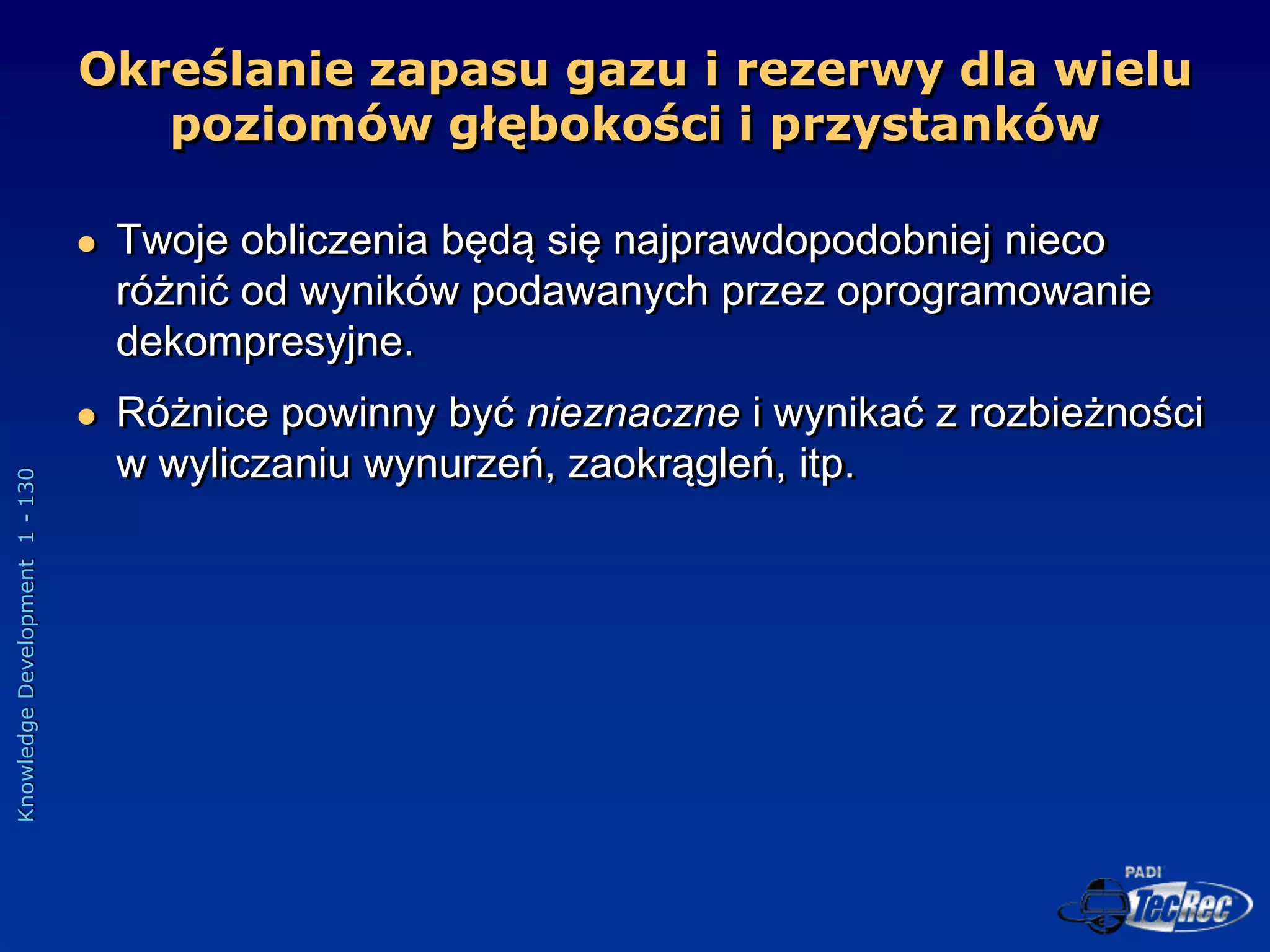 Knowledge
Development
1
-
130
 Twoje obliczenia będą się najprawdopodobniej nieco
różnić od wyników podawanych przez oprogramowanie
dekompresyjne.
 Różnice powinny być nieznaczne i wynikać z rozbieżności
w wyliczaniu wynurzeń, zaokrągleń, itp.
Określanie zapasu gazu i rezerwy dla wielu
poziomów głębokości i przystanków
 
