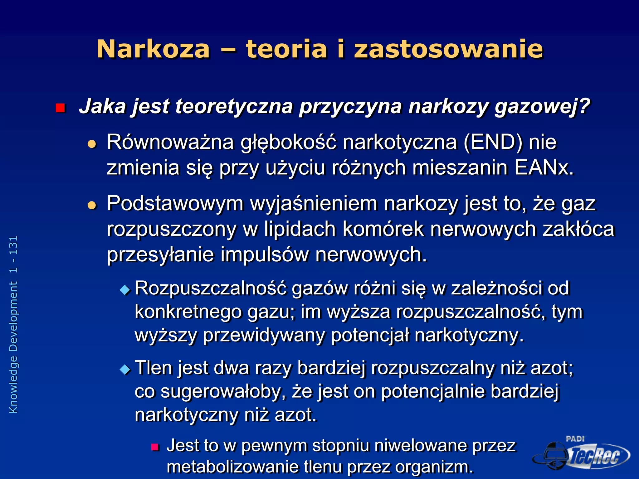 Knowledge
Development
1
-
131
Narkoza – teoria i zastosowanie
 Jaka jest teoretyczna przyczyna narkozy gazowej?
 Równoważna głębokość narkotyczna (END) nie
zmienia się przy użyciu różnych mieszanin EANx.
 Podstawowym wyjaśnieniem narkozy jest to, że gaz
rozpuszczony w lipidach komórek nerwowych zakłóca
przesyłanie impulsów nerwowych.
 Rozpuszczalność gazów różni się w zależności od
konkretnego gazu; im wyższa rozpuszczalność, tym
wyższy przewidywany potencjał narkotyczny.
 Tlen jest dwa razy bardziej rozpuszczalny niż azot;
co sugerowałoby, że jest on potencjalnie bardziej
narkotyczny niż azot.
 Jest to w pewnym stopniu niwelowane przez
metabolizowanie tlenu przez organizm.
 