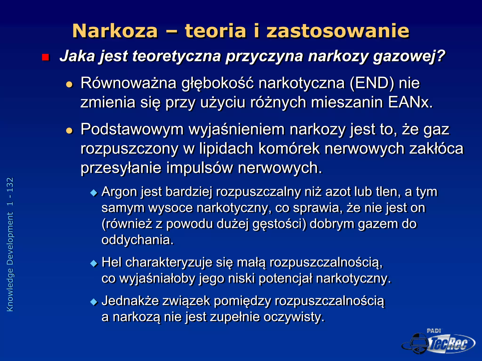 Knowledge
Development
1
-
132
Narkoza – teoria i zastosowanie
 Jaka jest teoretyczna przyczyna narkozy gazowej?
 Równoważna głębokość narkotyczna (END) nie
zmienia się przy użyciu różnych mieszanin EANx.
 Podstawowym wyjaśnieniem narkozy jest to, że gaz
rozpuszczony w lipidach komórek nerwowych zakłóca
przesyłanie impulsów nerwowych.
 Argon jest bardziej rozpuszczalny niż azot lub tlen, a tym
samym wysoce narkotyczny, co sprawia, że nie jest on
(również z powodu dużej gęstości) dobrym gazem do
oddychania.
 Hel charakteryzuje się małą rozpuszczalnością,
co wyjaśniałoby jego niski potencjał narkotyczny.
 Jednakże związek pomiędzy rozpuszczalnością
a narkozą nie jest zupełnie oczywisty.
 