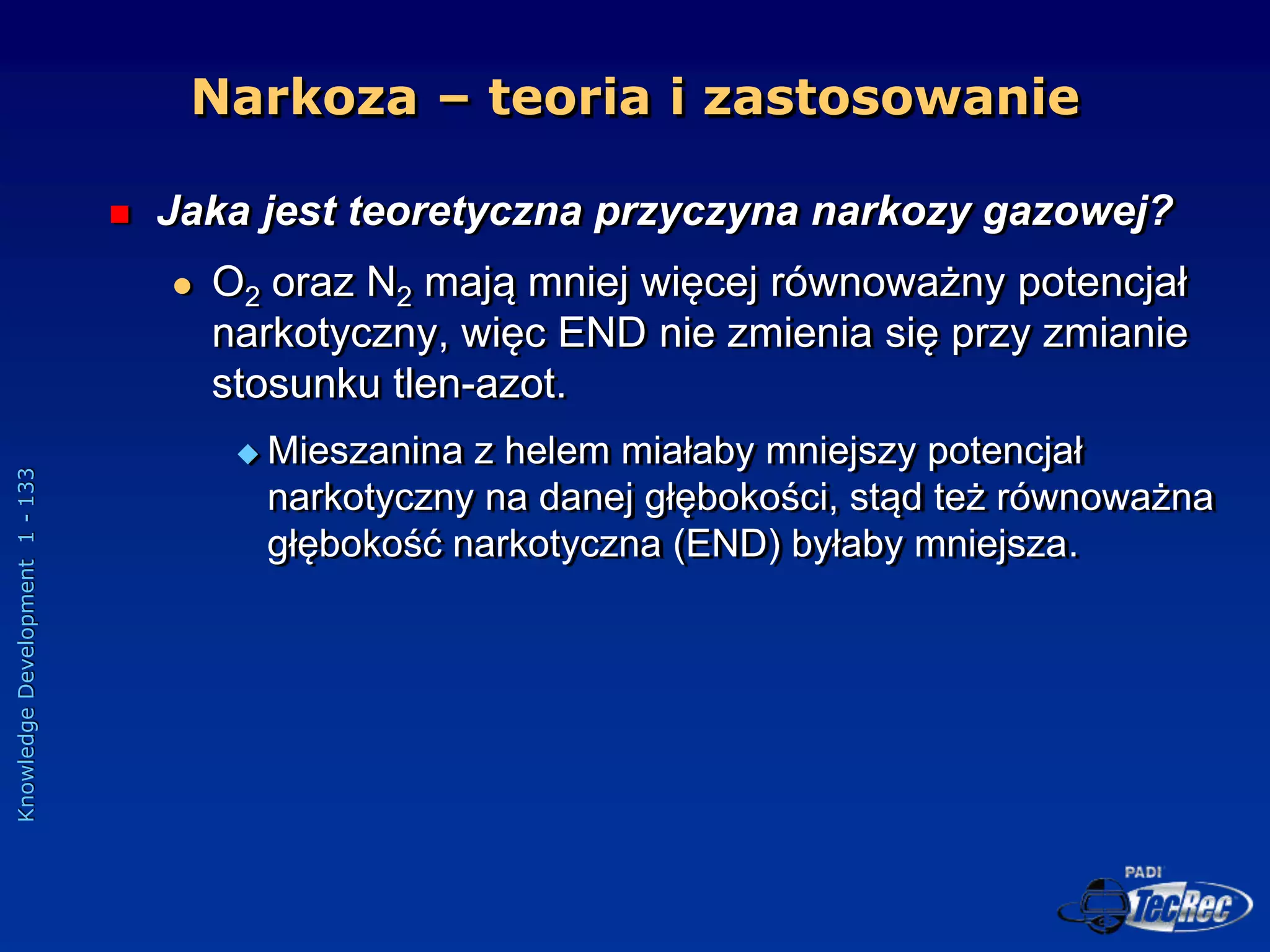 Knowledge
Development
1
-
133
Narkoza – teoria i zastosowanie
 Jaka jest teoretyczna przyczyna narkozy gazowej?
 O2 oraz N2 mają mniej więcej równoważny potencjał
narkotyczny, więc END nie zmienia się przy zmianie
stosunku tlen-azot.
 Mieszanina z helem miałaby mniejszy potencjał
narkotyczny na danej głębokości, stąd też równoważna
głębokość narkotyczna (END) byłaby mniejsza.
 