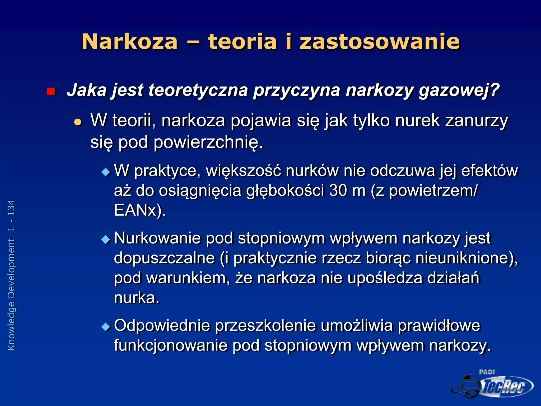 Knowledge
Development
1
-
134
Narkoza – teoria i zastosowanie
 Jaka jest teoretyczna przyczyna narkozy gazowej?
 W teorii, narkoza pojawia się jak tylko nurek zanurzy
się pod powierzchnię.
 W praktyce, większość nurków nie odczuwa jej efektów
aż do osiągnięcia głębokości 30 m (z powietrzem/
EANx).
 Nurkowanie pod stopniowym wpływem narkozy jest
dopuszczalne (i praktycznie rzecz biorąc nieuniknione),
pod warunkiem, że narkoza nie upośledza działań
nurka.
 Odpowiednie przeszkolenie umożliwia prawidłowe
funkcjonowanie pod stopniowym wpływem narkozy.
 