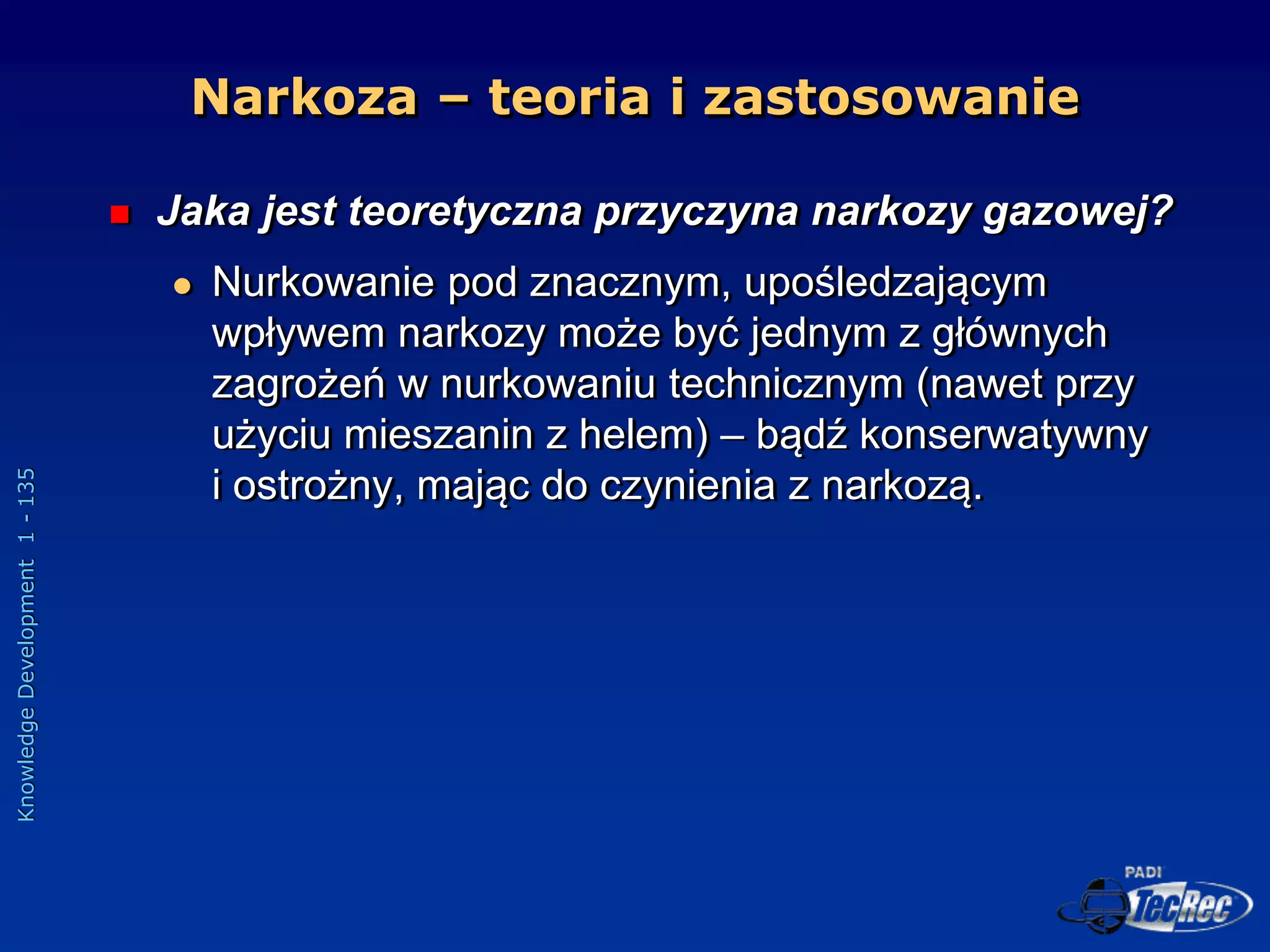 Knowledge
Development
1
-
135
Narkoza – teoria i zastosowanie
 Jaka jest teoretyczna przyczyna narkozy gazowej?
 Nurkowanie pod znacznym, upośledzającym
wpływem narkozy może być jednym z głównych
zagrożeń w nurkowaniu technicznym (nawet przy
użyciu mieszanin z helem) – bądź konserwatywny
i ostrożny, mając do czynienia z narkozą.
 