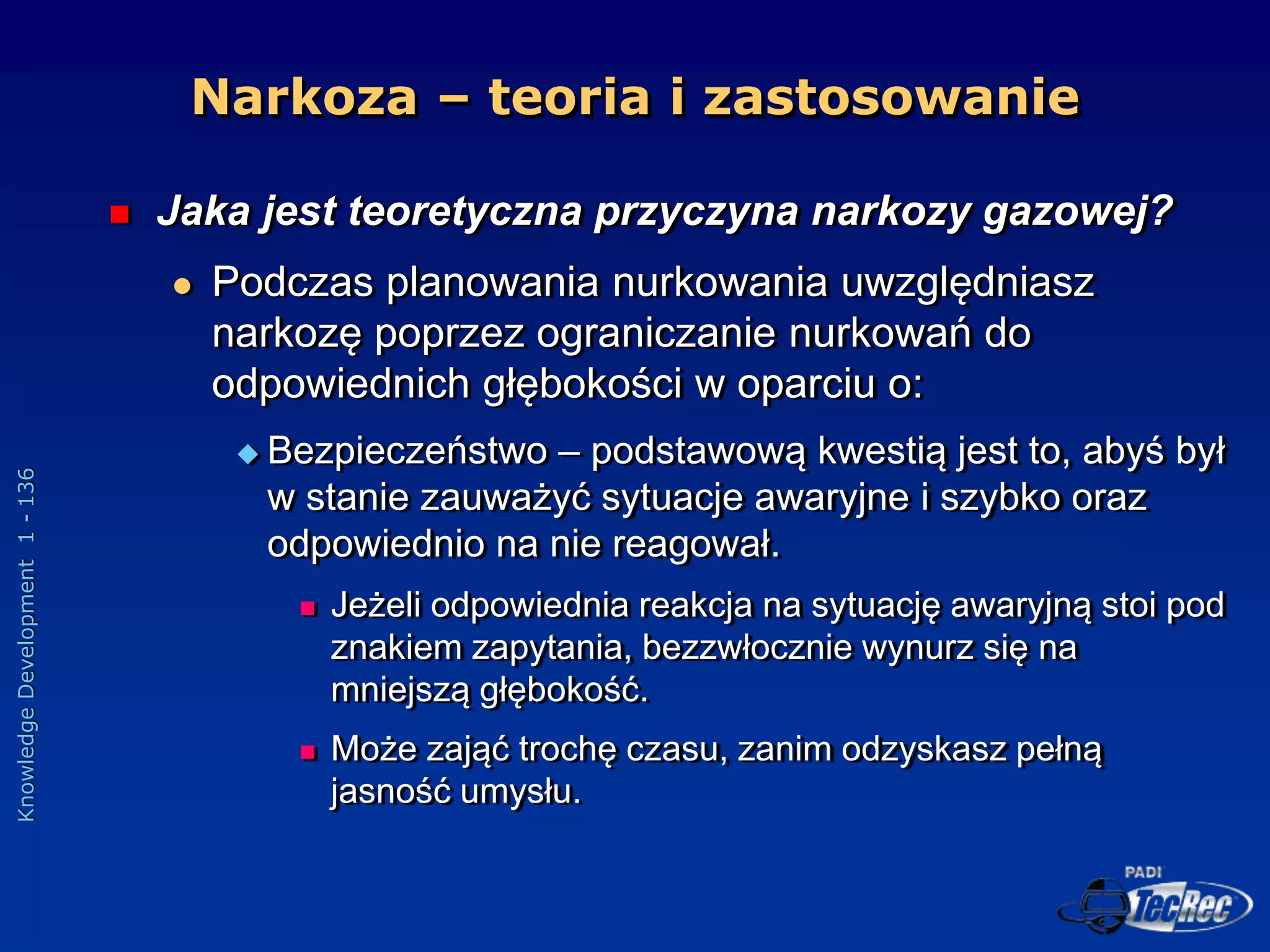 Knowledge
Development
1
-
136
Narkoza – teoria i zastosowanie
 Jaka jest teoretyczna przyczyna narkozy gazowej?
 Podczas planowania nurkowania uwzględniasz
narkozę poprzez ograniczanie nurkowań do
odpowiednich głębokości w oparciu o:
 Bezpieczeństwo – podstawową kwestią jest to, abyś był
w stanie zauważyć sytuacje awaryjne i szybko oraz
odpowiednio na nie reagował.
 Jeżeli odpowiednia reakcja na sytuację awaryjną stoi pod
znakiem zapytania, bezzwłocznie wynurz się na
mniejszą głębokość.
 Może zająć trochę czasu, zanim odzyskasz pełną
jasność umysłu.
 