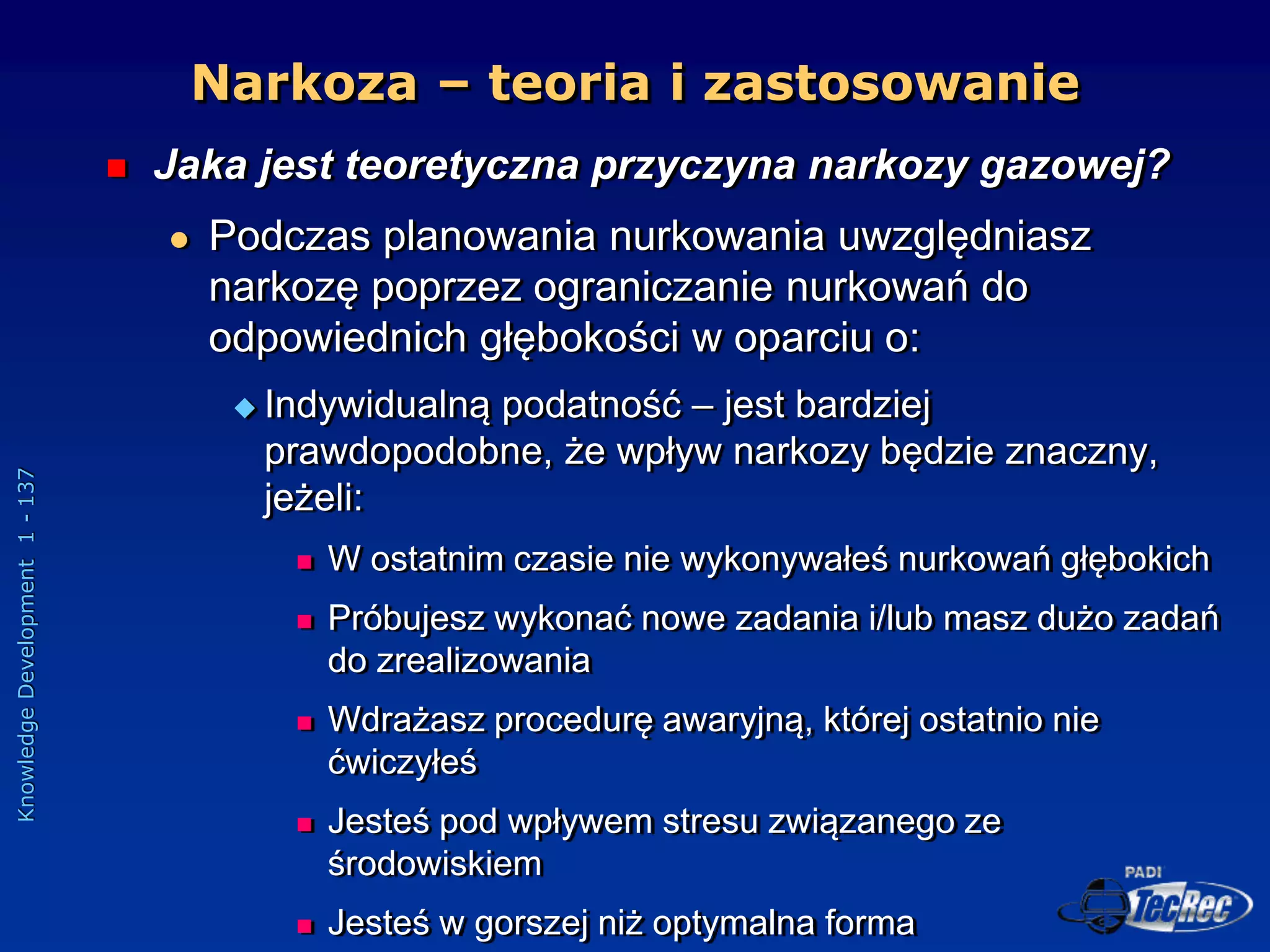 Knowledge
Development
1
-
137
Narkoza – teoria i zastosowanie
 Jaka jest teoretyczna przyczyna narkozy gazowej?
 Podczas planowania nurkowania uwzględniasz
narkozę poprzez ograniczanie nurkowań do
odpowiednich głębokości w oparciu o:
 Indywidualną podatność – jest bardziej
prawdopodobne, że wpływ narkozy będzie znaczny,
jeżeli:
 W ostatnim czasie nie wykonywałeś nurkowań głębokich
 Próbujesz wykonać nowe zadania i/lub masz dużo zadań
do zrealizowania
 Wdrażasz procedurę awaryjną, której ostatnio nie
ćwiczyłeś
 Jesteś pod wpływem stresu związanego ze
środowiskiem
 Jesteś w gorszej niż optymalna forma
 