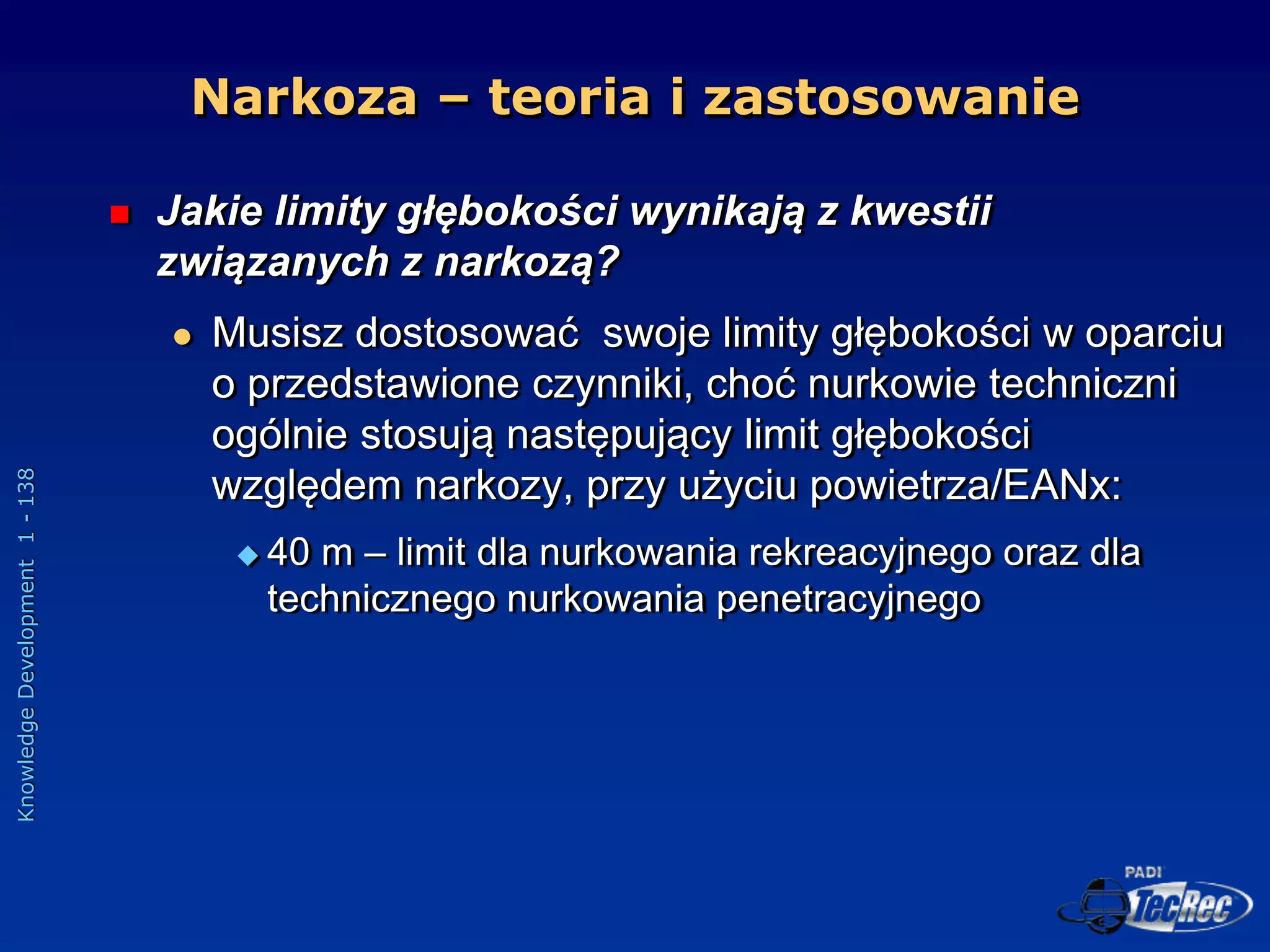 Knowledge
Development
1
-
138
 Jakie limity głębokości wynikają z kwestii
związanych z narkozą?
 Musisz dostosować swoje limity głębokości w oparciu
o przedstawione czynniki, choć nurkowie techniczni
ogólnie stosują następujący limit głębokości
względem narkozy, przy użyciu powietrza/EANx:
 40 m – limit dla nurkowania rekreacyjnego oraz dla
technicznego nurkowania penetracyjnego
Narkoza – teoria i zastosowanie
 