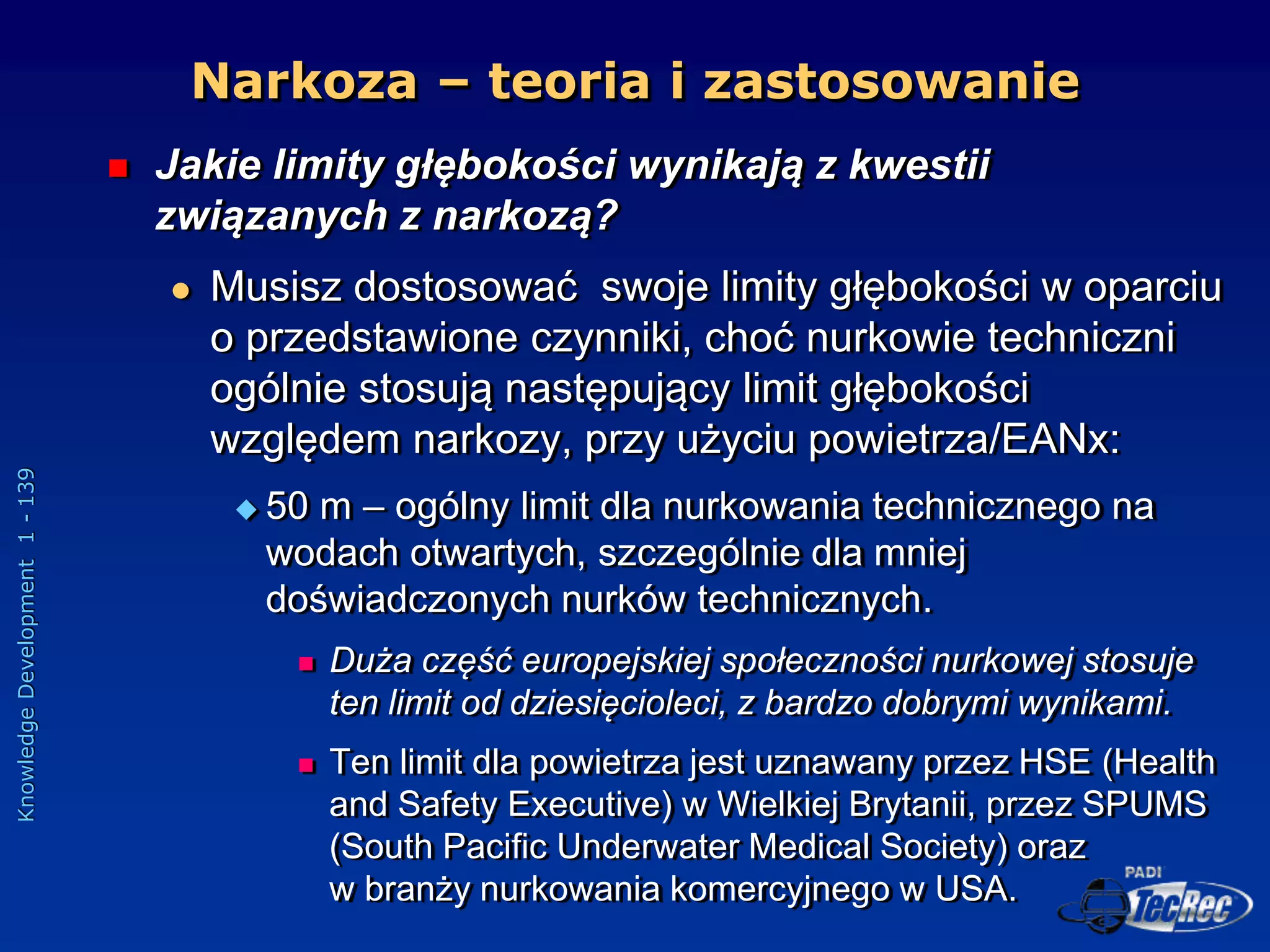 Knowledge
Development
1
-
139
 Jakie limity głębokości wynikają z kwestii
związanych z narkozą?
 Musisz dostosować swoje limity głębokości w oparciu
o przedstawione czynniki, choć nurkowie techniczni
ogólnie stosują następujący limit głębokości
względem narkozy, przy użyciu powietrza/EANx:
 50 m – ogólny limit dla nurkowania technicznego na
wodach otwartych, szczególnie dla mniej
doświadczonych nurków technicznych.
 Duża część europejskiej społeczności nurkowej stosuje
ten limit od dziesięcioleci, z bardzo dobrymi wynikami.
 Ten limit dla powietrza jest uznawany przez HSE (Health
and Safety Executive) w Wielkiej Brytanii, przez SPUMS
(South Pacific Underwater Medical Society) oraz
w branży nurkowania komercyjnego w USA.
Narkoza – teoria i zastosowanie
 