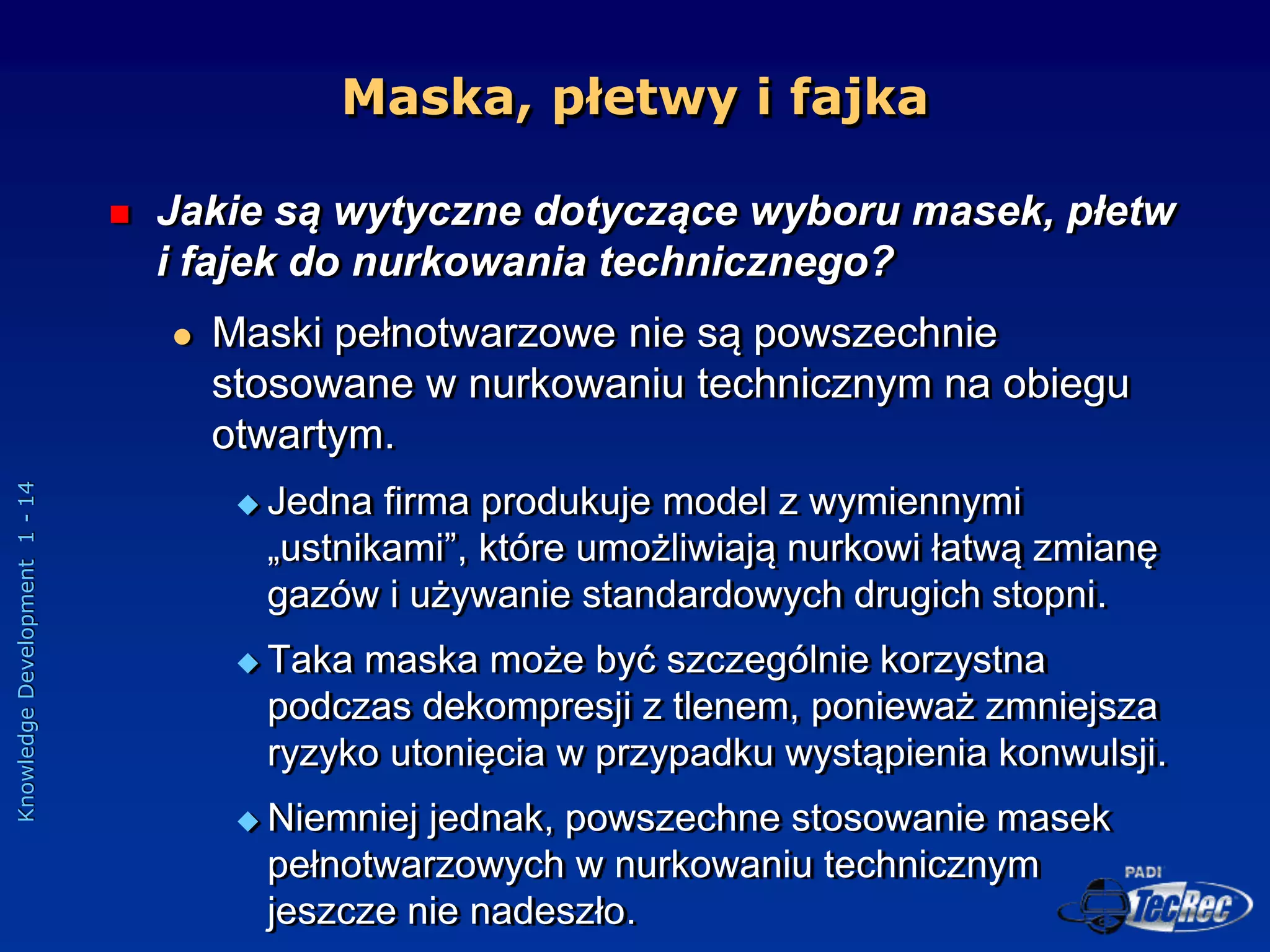 Knowledge
Development
1
-
14
Maska, płetwy i fajka
 Jakie są wytyczne dotyczące wyboru masek, płetw
i fajek do nurkowania technicznego?
 Maski pełnotwarzowe nie są powszechnie
stosowane w nurkowaniu technicznym na obiegu
otwartym.
 Jedna firma produkuje model z wymiennymi
„ustnikami”, które umożliwiają nurkowi łatwą zmianę
gazów i używanie standardowych drugich stopni.
 Taka maska może być szczególnie korzystna
podczas dekompresji z tlenem, ponieważ zmniejsza
ryzyko utonięcia w przypadku wystąpienia konwulsji.
 Niemniej jednak, powszechne stosowanie masek
pełnotwarzowych w nurkowaniu technicznym
jeszcze nie nadeszło.
 