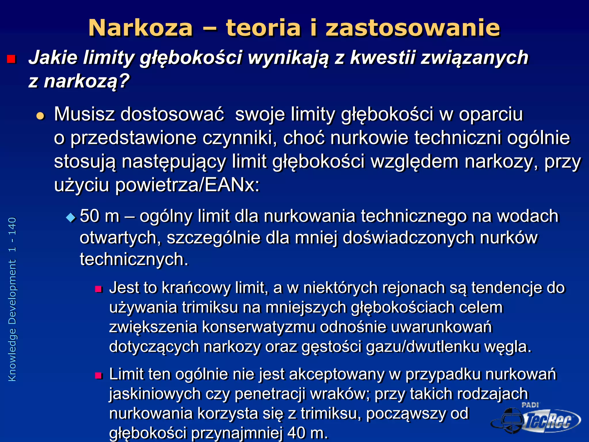 Knowledge
Development
1
-
140
 Jakie limity głębokości wynikają z kwestii związanych
z narkozą?
 Musisz dostosować swoje limity głębokości w oparciu
o przedstawione czynniki, choć nurkowie techniczni ogólnie
stosują następujący limit głębokości względem narkozy, przy
użyciu powietrza/EANx:
 50 m – ogólny limit dla nurkowania technicznego na wodach
otwartych, szczególnie dla mniej doświadczonych nurków
technicznych.
 Jest to krańcowy limit, a w niektórych rejonach są tendencje do
używania trimiksu na mniejszych głębokościach celem
zwiększenia konserwatyzmu odnośnie uwarunkowań
dotyczących narkozy oraz gęstości gazu/dwutlenku węgla.
 Limit ten ogólnie nie jest akceptowany w przypadku nurkowań
jaskiniowych czy penetracji wraków; przy takich rodzajach
nurkowania korzysta się z trimiksu, począwszy od
głębokości przynajmniej 40 m.
Narkoza – teoria i zastosowanie
 