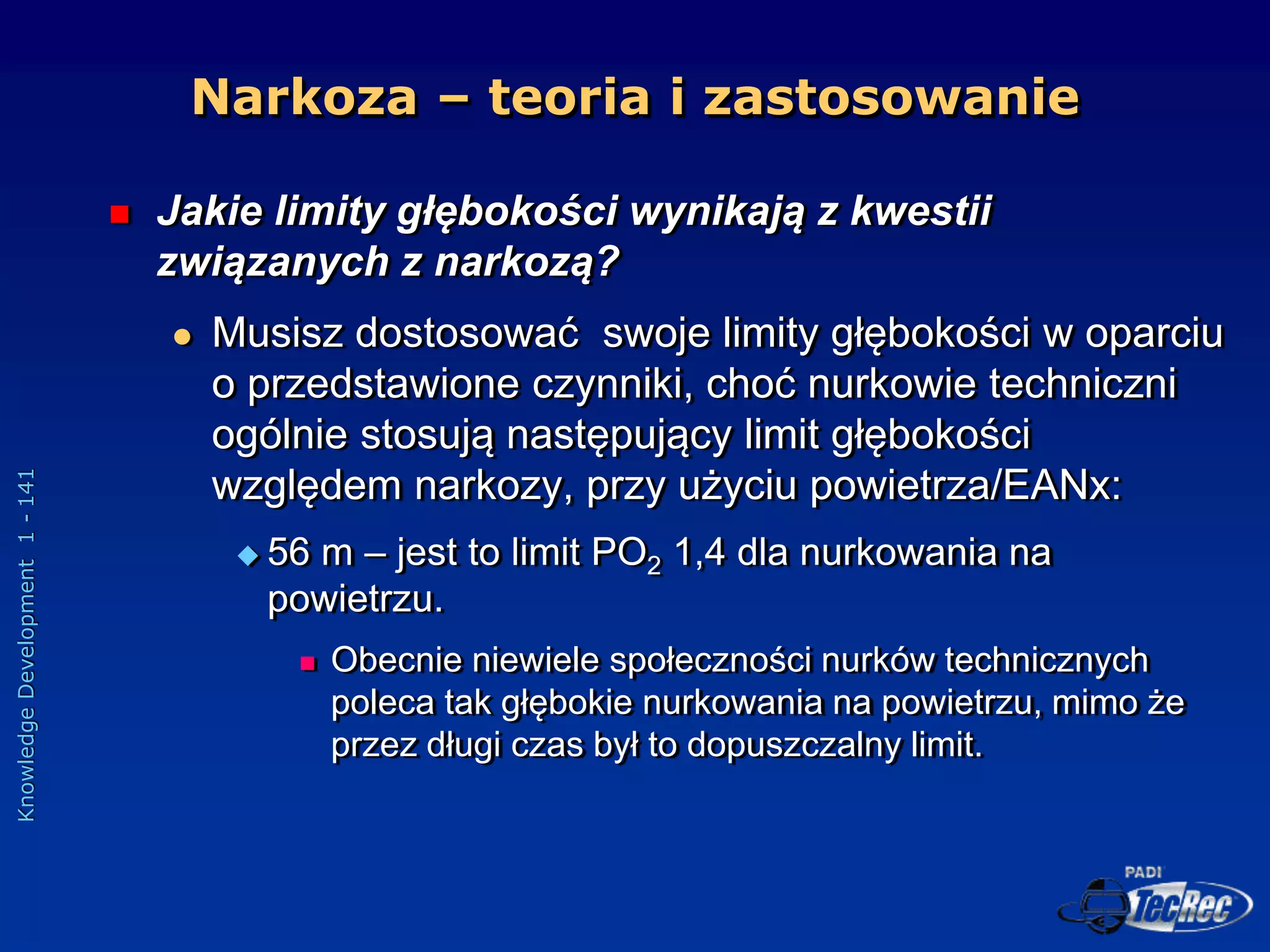 Knowledge
Development
1
-
141
 Jakie limity głębokości wynikają z kwestii
związanych z narkozą?
 Musisz dostosować swoje limity głębokości w oparciu
o przedstawione czynniki, choć nurkowie techniczni
ogólnie stosują następujący limit głębokości
względem narkozy, przy użyciu powietrza/EANx:
 56 m – jest to limit PO2 1,4 dla nurkowania na
powietrzu.
 Obecnie niewiele społeczności nurków technicznych
poleca tak głębokie nurkowania na powietrzu, mimo że
przez długi czas był to dopuszczalny limit.
Narkoza – teoria i zastosowanie
 