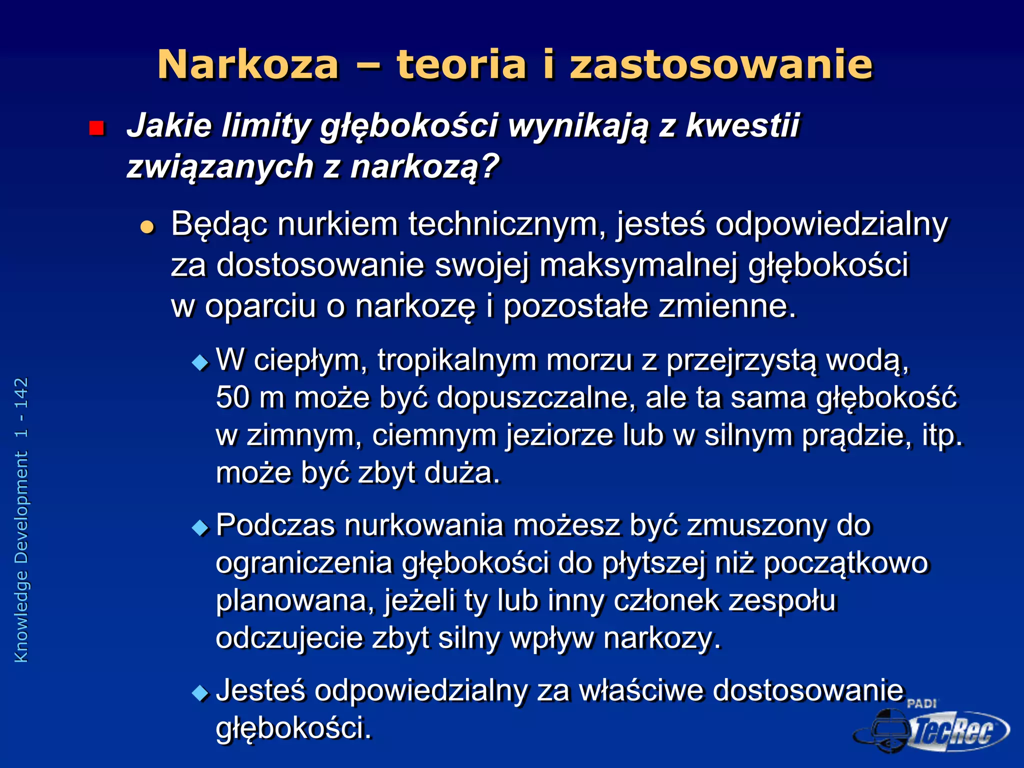 Knowledge
Development
1
-
142
 Jakie limity głębokości wynikają z kwestii
związanych z narkozą?
 Będąc nurkiem technicznym, jesteś odpowiedzialny
za dostosowanie swojej maksymalnej głębokości
w oparciu o narkozę i pozostałe zmienne.
 W ciepłym, tropikalnym morzu z przejrzystą wodą,
50 m może być dopuszczalne, ale ta sama głębokość
w zimnym, ciemnym jeziorze lub w silnym prądzie, itp.
może być zbyt duża.
 Podczas nurkowania możesz być zmuszony do
ograniczenia głębokości do płytszej niż początkowo
planowana, jeżeli ty lub inny członek zespołu
odczujecie zbyt silny wpływ narkozy.
 Jesteś odpowiedzialny za właściwe dostosowanie
głębokości.
Narkoza – teoria i zastosowanie
 